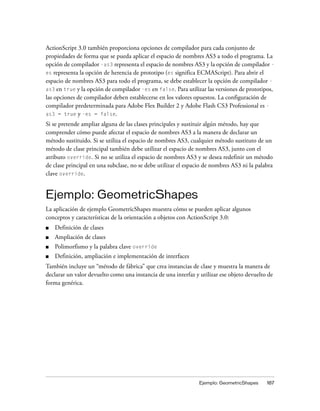 ActionScript 3.0 también proporciona opciones de compilador para cada conjunto de
propiedades de forma que se pueda aplicar el espacio de nombres AS3 a todo el programa. La
opción de compilador -as3 representa el espacio de nombres AS3 y la opción de compilador -
es representa la opción de herencia de prototipo (es significa ECMAScript). Para abrir el
espacio de nombres AS3 para todo el programa, se debe establecer la opción de compilador -
as3 en true y la opción de compilador -es en false. Para utilizar las versiones de prototipos,
las opciones de compilador deben establecerse en los valores opuestos. La configuración de
compilador predeterminada para Adobe Flex Builder 2 y Adobe Flash CS3 Professional es -
as3 = true y -es = false.

Si se pretende ampliar alguna de las clases principales y sustituir algún método, hay que
comprender cómo puede afectar el espacio de nombres AS3 a la manera de declarar un
método sustituido. Si se utiliza el espacio de nombres AS3, cualquier método sustituto de un
método de clase principal también debe utilizar el espacio de nombres AS3, junto con el
atributo override. Si no se utiliza el espacio de nombres AS3 y se desea redefinir un método
de clase principal en una subclase, no se debe utilizar el espacio de nombres AS3 ni la palabra
clave override.


Ejemplo: GeometricShapes
La aplicación de ejemplo GeometricShapes muestra cómo se pueden aplicar algunos
conceptos y características de la orientación a objetos con ActionScript 3.0:
■   Definición de clases
■   Ampliación de clases
■   Polimorfismo y la palabra clave override
■   Definición, ampliación e implementación de interfaces
También incluye un “método de fábrica” que crea instancias de clase y muestra la manera de
declarar un valor devuelto como una instancia de una interfaz y utilizar ese objeto devuelto de
forma genérica.




                                                                Ejemplo: GeometricShapes    187
 