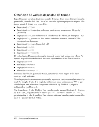 Obtención de valores de unidad de tiempo
Es posible extraer los valores de diversas unidades de tiempo de un objeto Date a través de las
propiedades y métodos de la clase Date. Cada una de las siguientes propiedades asigna el valor
de una unidad de tiempo en el objeto Date:
■   La propiedad fullYear
■   La propiedad month, que tiene un formato numérico con un valor entre 0 (enero) y 11
    (diciembre)
■   La propiedad date, que es el número de calendario del día del mes, en el rango de 1 a 31
■   La propiedad day, que es el día de la semana en formato numérico, siendo 0 el valor
    correspondiente al domingo
■   La propiedad hours, en el rango de 0 a 23
■   La propiedad minutes
■   La propiedad seconds
■   La propiedad milliseconds
De hecho, la clase Date proporciona varias formas de obtener cada uno de estos valores. Por
ejemplo, se puede obtener el valor de mes de un objeto Date de cuatro formas distintas:
■   La propiedad month
■   El método getMonth()
■   La propiedad monthUTC
■   El método getMonthUTC()
Los cuatro métodos son igualmente eficaces, de forma que puede elegirse el que mejor
convenga a cada aplicación.
Todas las propiedades anteriormente enumeradas representan componentes del valor de fecha
total. Por ejemplo, el valor de la propiedad milliseconds nunca será mayor que 999, ya que
cuando llega a 1000, el valor de los segundos aumenta en 1 y el valor de la propiedad
milliseconds se restablece en 0.
Si se desea obtener el valor del objeto Date en milisegundos transcurridos desde el 1 de enero
de 1970 (UTC), se puede utilizar el método getTime(). El método opuesto, setTime(),
permite cambiar el valor de un objeto Date existente utilizando los milisegundos transcurridos
desde el 1 de enero de 1970 (UTC).




200   Utilización de fechas y horas
 