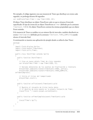 Por ejemplo, el código siguiente crea una instancia de Timer que distribuye un evento cada
segundo y se prolonga durante 60 segundos:
var oneMinuteTimer:Timer = new Timer(1000, 60);

El objeto Timer distribuye un objeto TimerEvent cada vez que se alcanza el intervalo
especificado. El tipo de evento de un objeto TimerEvent es timer (definido por la constante
TimerEvent.TIMER). Un objeto TimerEvent contiene las mismas propiedades que un objeto
Event estándar.
Si la instancia de Timer se establece en un número fijo de intervalos, también distribuirá un
evento timerComplete (definido por la constante TimerEvent.TIMER_COMPLETE) cuando
alcance el intervalo final.
A continuación se muestra una aplicación de ejemplo donde se utiliza la clase Timer:
package
{
  import flash.display.Sprite;
  import flash.events.TimerEvent;
  import flash.utils.Timer;

    public class ShortTimer extends Sprite
    {
      public function ShortTimer()
      {
         // Crea un nuevo objeto Timer de cinco segundos
         var minuteTimer:Timer = new Timer(1000, 5);

         // Designa detectores de los eventos de finalización e intervalo
         minuteTimer.addEventListener(TimerEvent.TIMER, onTick);
         minuteTimer.addEventListener(TimerEvent.TIMER_COMPLETE,
    onTimerComplete);

            // Inicia el tictac del temporizador
            minuteTimer.start();
        }

        public function   onTick(event:TimerEvent):void
        {
          // Muestra el   recuento de tictac hasta ahora
          // El destino   de este evento es la propia instancia de Timer.
          trace("tick "   + event.target.currentCount);
        }

        public function onTimerComplete(event:TimerEvent):void
        {
          trace("Time's Up!");
        }
    }
}


                                                            Control de intervalos de tiempo   203
 