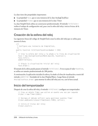 La clase tiene dos propiedades importantes:
■   La propiedad face, que es una instancia de la clase AnalogClockFace
■   La propiedad ticker, que es una instancia de la clase Timer
La clase SimpleClock utiliza un constructor predeterminado. El método initClock()
realiza el trabajo de configuración real, pues crea la esfera del reloj e inicia el tictac de la
instancia de Timer.


Creación de la esfera del reloj
Las siguientes líneas del código de SimpleClock crean la esfera del reloj que se utiliza para
mostrar la hora:
    /**
      * Configura una instancia de SimpleClock.
      */
    public function initClock(faceSize:Number = 200)
    {
       // Crea la esfera del reloj y la añade a la lista de visualización
       face = new AnalogClockFace(Math.max(20, faceSize));
       face.init();
       addChild(face);

      // Dibuja la visualización inicial del reloj
      face.draw();

El tamaño de la esfera puede pasarse al método initClock(). Si no se pasa el valor faceSize,
se utiliza un tamaño predeterminado de 200 píxeles.
A continuación, la aplicación inicializa la esfera y la añade a la lista de visualización a través del
método addChild() heredado de la clase DisplayObject. Luego llama al método
AnalogClockFace.draw() para mostrar la esfera del reloj una vez, con la hora actual.



Inicio del temporizador
Después de crear la esfera del reloj, el método initClock() configura un temporizador:
      // Crea un objeto Timer que active un evento una vez por segundo
      ticker = new Timer(1000);

      // Designa el método onTick() para gestionar eventos Timer
      ticker.addEventListener(TimerEvent.TIMER, onTick);

      // Inicia el tictac del reloj
      ticker.start();




206    Utilización de fechas y horas
 