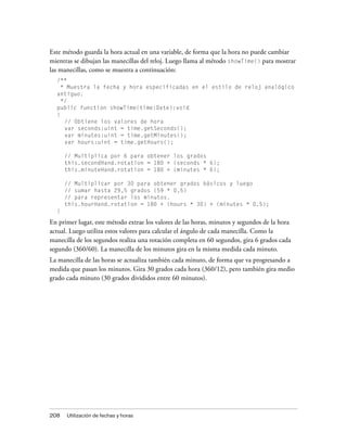 Este método guarda la hora actual en una variable, de forma que la hora no puede cambiar
mientras se dibujan las manecillas del reloj. Luego llama al método showTime() para mostrar
las manecillas, como se muestra a continuación:
  /**
   * Muestra la fecha y hora especificadas en el estilo de reloj analógico
  antiguo.
    */
  public function showTime(time:Date):void
  {
     // Obtiene los valores de hora
     var seconds:uint = time.getSeconds();
     var minutes:uint = time.getMinutes();
     var hours:uint = time.getHours();

      // Multiplica por 6 para obtener los grados
      this.secondHand.rotation = 180 + (seconds * 6);
      this.minuteHand.rotation = 180 + (minutes * 6);

      // Multiplicar por 30 para obtener grados básicos y luego
      // sumar hasta 29,5 grados (59 * 0,5)
      // para representar los minutos.
      this.hourHand.rotation = 180 + (hours * 30) + (minutes * 0.5);
  }

En primer lugar, este método extrae los valores de las horas, minutos y segundos de la hora
actual. Luego utiliza estos valores para calcular el ángulo de cada manecilla. Como la
manecilla de los segundos realiza una rotación completa en 60 segundos, gira 6 grados cada
segundo (360/60). La manecilla de los minutos gira en la misma medida cada minuto.
La manecilla de las horas se actualiza también cada minuto, de forma que va progresando a
medida que pasan los minutos. Gira 30 grados cada hora (360/12), pero también gira medio
grado cada minuto (30 grados divididos entre 60 minutos).




208   Utilización de fechas y horas
 