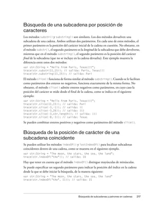 Búsqueda de una subcadena por posición de
caracteres
Los métodos substr() y substring() son similares. Los dos métodos devuelven una
subcadena de una cadena. Ambos utilizan dos parámetros. En cada uno de estos métodos, el
primer parámetro es la posición del carácter inicial de la cadena en cuestión. No obstante, en
el método substr(), el segundo parámetro es la longitud de la subcadena que debe devolverse,
mientras que en el método substring(), el segundo parámetro es la posición del carácter
final de la subcadena (que no se incluye en la cadena devuelta). Este ejemplo muestra la
diferencia entre estos dos métodos:
var str:String = "Hello from Paris, Texas!!!";
trace(str.substr(11,15)); // salida: Paris, Texas!!!
trace(str.substring(11,15)); // salida: Pari

El método slice() funciona de forma similar al método substring(). Cuando se le facilitan
como parámetros dos enteros no negativos, funciona exactamente de la misma forma. No
obstante, el método slice() admite enteros negativos como parámetros, en cuyo caso la
posición del carácter se mide desde el final de la cadena, como se indica en el siguiente
ejemplo:
var str:String = "Hello from Paris,          Texas!!!";
trace(str.slice(11,15)); // salida:          Pari
trace(str.slice(-3,-1)); // salida:          !!
trace(str.slice(-3,26)); // salida:          !!!
trace(str.slice(-3,str.length)); //          salida: !!!
trace(str.slice(-8,-3)); // salida:          Texas

Se pueden combinar enteros positivos y negativos como parámetros del método slice().


Búsqueda de la posición de carácter de una
subcadena coincidente
Se pueden utilizar los métodos indexOf() y lastIndexOf() para localizar subcadenas
coincidentes dentro de una cadena, como se muestra en el siguiente ejemplo.
var str:String = "The moon, the stars, the sea, the land";
trace(str.indexOf("the")); // salida: 10

Hay que tener en cuenta que el método indexOf() distingue mayúsculas de minúsculas.
Se puede especificar un segundo parámetro para indicar la posición del índice en la cadena
desde la que se debe iniciar la búsqueda, de la manera siguiente:
var str:String = "The moon, the stars, the sea, the land"
trace(str.indexOf("the", 11)); // salida: 21




                                            Búsqueda de subcadenas y patrones en cadenas     217
 