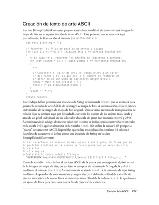 Creación de texto de arte ASCII
La clase BitmapToAsciiConverter proporciona la funcionalidad de convertir una imagen de
mapa de bits en su representación de texto ASCII. Este proceso, que se muestra aquí
parcialmente, lo lleva a cabo el método parseBitmapData():
  var result:String = "";

  // Recorrer las filas de píxeles de arriba a abajo:
  for (var y:uint = 0; y < _data.height; y += verticalResolution)
  {
    // En cada fila, recorrer los píxeles de izquierda a derecha:
    for (var x:uint = 0; x < _data.width; x += horizontalResolution)
    {
       ...

        // Convertir el valor de gris del rango 0-255 a un valor
        // del rango 0-64 (ya que ése es el número de "sombras de
        // gris" en el conjunto de caracteres disponibles):
        index = Math.floor(grayVal / 4);
        result += palette.charAt(index);
     }
     result += "n";
  }
  return result;
Este código define primero una instancia de String denominada result que se utilizará para
generar la versión de arte ASCII de la imagen de mapa de bits. A continuación, recorre píxeles
individuales de la imagen de mapa de bits original. Utiliza varias técnicas de manipulación de
colores (que se omiten aquí por brevedad), convierte los valores de los colores rojo, verde y
azul de un píxel individual en un solo valor de escala de grises (un número entre 0 y 255).
A continuación el código divide ese valor por 4 (como se indica) para convertirlo en un valor
en la escala 0-63, que se almacena en la variable index. (Se utiliza la escala 0-63 porque la
“paleta” de caracteres ASCII disponibles que utiliza esta aplicación contiene 64 valores.)
La paleta de caracteres se define como una instancia de String en la clase
BitmapToAsciiConverter:
// Los caracteres se ordenan de más oscuro a más ligero, de forma que su
// posición (índice) en la cadena se corresponda con un valor de color
// relativo
// (0 = negro).
private static const palette:String =
  "@#$%&8BMW*mwqpdbkhaoQ0OZXYUJCLtfjzxnuvcr[]{}1()|/?Il!i><+_~-;,. ";
Como la variable index define el carácter ASCII de la paleta que corresponde al píxel actual
de la imagen de mapa de bits, ese carácter se recupera de la instancia String de la paleta
mediante el método charAt(). A continuación se añade result a la instancia de tipo String
mediante el operador de concatenación y asignación (+=). Además, al final de cada fila de
píxeles, un carácter de nueva línea se concatena con el final de la cadenaresult, lo que fuerza
un ajuste de línea para crear una nueva fila de “píxeles” de caracteres.

                                                                      Ejemplo: Arte ASCII   227
 