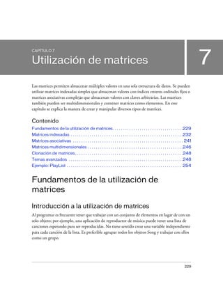 CAPÍTULO 7


Utilización de matrices                                                                                                               7
Las matrices permiten almacenar múltiples valores en una sola estructura de datos. Se pueden
utilizar matrices indexadas simples que almacenan valores con índices enteros ordinales fijos o
matrices asociativas complejas que almacenan valores con claves arbitrarias. Las matrices
también pueden ser multidimensionales y contener matrices como elementos. En este
capítulo se explica la manera de crear y manipular diversos tipos de matrices.

Contenido
Fundamentos de la utilización de matrices. . . . . . . . . . . . . . . . . . . . . . . . . . . . . . . . . .229
Matrices indexadas . . . . . . . . . . . . . . . . . . . . . . . . . . . . . . . . . . . . . . . . . . . . . . . . . . . . . .232
Matrices asociativas . . . . . . . . . . . . . . . . . . . . . . . . . . . . . . . . . . . . . . . . . . . . . . . . . . . . . 241
Matrices multidimensionales . . . . . . . . . . . . . . . . . . . . . . . . . . . . . . . . . . . . . . . . . . . . . .246
Clonación de matrices . . . . . . . . . . . . . . . . . . . . . . . . . . . . . . . . . . . . . . . . . . . . . . . . . . . .248
Temas avanzados . . . . . . . . . . . . . . . . . . . . . . . . . . . . . . . . . . . . . . . . . . . . . . . . . . . . . . .248
Ejemplo: PlayList . . . . . . . . . . . . . . . . . . . . . . . . . . . . . . . . . . . . . . . . . . . . . . . . . . . . . . . 254


Fundamentos de la utilización de
matrices

Introducción a la utilización de matrices
Al programar es frecuente tener que trabajar con un conjunto de elementos en lugar de con un
solo objeto; por ejemplo, una aplicación de reproductor de música puede tener una lista de
canciones esperando para ser reproducidas. No tiene sentido crear una variable independiente
para cada canción de la lista. Es preferible agrupar todos los objetos Song y trabajar con ellos
como un grupo.




                                                                                                                             229
 