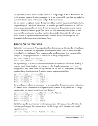 Un elemento de matriz puede contener un valor de cualquier tipo de datos. ActionScript 3.0
no incorpora el concepto de matrices con tipo, por lo que no es posible especificar que todos los
elementos de una matriz pertenecen a un tipo de datos específico.
En esta sección se explica la manera de crear y modificar matrices indexadas con la clase Array,
empezando por la creación de una matriz. Los métodos que modifican matrices se clasifican
en tres categorías que cubren la forma de insertar elementos, eliminar elementos y ordenar
matrices. Los métodos de un grupo final tratan una matriz existente como de sólo lectura;
estos métodos simplemente consultan matrices. Los métodos de consulta devuelven una
nueva matriz, en lugar de modificar una matriz existente. La sección concluye con una
descripción de la manera de ampliar la clase Array.


Creación de matrices
La función constructora de Array se puede utilizar de tres maneras distintas. En primer lugar,
si se llama al constructor sin argumentos, se obtiene una matriz vacía. Se puede utilizar la
propiedad length de la clase Array para comprobar que la matriz no tiene elementos. Por
ejemplo, el código siguiente llama al constructor de Array sin argumentos:
var names:Array = new Array();
trace(names.length); // salida: 0

En segundo lugar, si se utiliza un número como único parámetro del constructor de Array, se
crea una matriz de esa longitud y se establece el valor de cada elemento en undefined.
El argumento debe ser un entero sin signo entre 0 y 4.294.967.295. Por ejemplo, el código
siguiente llama al constructor de Array con un solo argumento numérico:
var names:Array = new Array(3);
trace(names.length); // salida: 3
trace(names[0]); // salida: undefined
trace(names[1]); // salida: undefined
trace(names[2]); // salida: undefined

En tercer lugar, si se llama al constructor y se le pasa una lista de elementos como parámetros,
se crea una matriz con elementos correspondientes a cada uno de los parámetros. El código
siguiente pasa tres argumentos al constructor de Array:
var names:Array = new Array("John", "Jane", "David");
trace(names.length); // salida: 3
trace(names[0]); // salida: John
trace(names[1]); // salida: Jane
trace(names[2]); // salida: David

También se pueden crear matrices con literales de matriz o literales de objeto. Un literal de
matriz se puede asignar directamente a una variable de tipo matriz, como se indica en el
siguiente ejemplo:
var names:Array = ["John", "Jane", "David"];


                                                                        Matrices indexadas   233
 