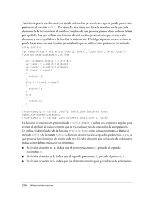 También se puede escribir una función de ordenación personalizada, que se puede pasar como
parámetro al método sort(). Por ejemplo, si se tiene una lista de nombres en la que cada
elemento de la lista contiene el nombre completo de una persona, pero se desea ordenar la lista
por apellido, hay que utilizar una función de ordenación personalizada que analice cada
elemento y use el apellido en la función de ordenación. El código siguiente muestra cómo se
puede hacer esto con una función personalizada que se utiliza como parámetro del método
Array.sort():
var names:Array = new Array("John Q. Smith", "Jane Doe", "Mike Jones");
function orderLastName(a, b):int
{
  var lastName:RegExp = /bS+$/;
  var name1 = a.match(lastName);
  var name2 = b.match(lastName);
  if (name1 < name2)
  {
     return -1;
  }
  else if (name1 > name2)
  {
     return 1;
  }
  else
  {
     return 0;
  }
}
trace(names); // salida: John Q. Smith,Jane Doe,Mike Jones
names.sort(orderLastName);
trace(names); // salida: Jane Doe,Mike Jones,John Q. Smith

La función de ordenación personalizada orderLastName() utiliza una expresión regular para
extraer el apellido de cada elemento que se va a utilizar para la operación de comparación.
Se utiliza el identificador de la función orderLastName como único parámetro al llamar al
método sort() de la matriz names. La función de ordenación acepta dos parámetros, a y b, ya
que procesa dos elementos de matriz cada vez. El valor devuelto por la función de ordenación
indica cómo deben ordenarse los elementos:
■   Si el valor devuelto es -1, indica que el primer parámetro, a, precede al segundo
    parámetro, b.
■   Si el valor devuelto es 1, indica que el segundo parámetro, b, precede al primero, a.
■   Si el valor devuelto es 0, indica que los elementos tienen igual precedencia de ordenación.




238   Utilización de matrices
 