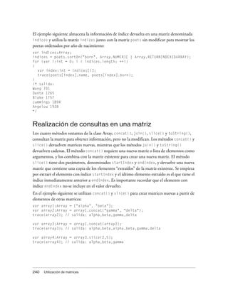 El ejemplo siguiente almacena la información de índice devuelta en una matriz denominada
indices y utiliza la matriz indices junto con la matriz poets sin modificar para mostrar los
poetas ordenados por año de nacimiento:
var indices:Array;
indices = poets.sortOn("born", Array.NUMERIC | Array.RETURNINDEXEDARRAY);
for (var i:int = 0; i < indices.length; ++i)
{
   var index:int = indices[i];
   trace(poets[index].name, poets[index].born);
}
/* salida:
Wang 701
Dante 1265
Blake 1757
cummings 1894
Angelou 1928
*/


Realización de consultas en una matriz
Los cuatro métodos restantes de la clase Array, concat(), join(), slice() y toString(),
consultan la matriz para obtener información, pero no la modifican. Los métodos concat() y
slice() devuelven matrices nuevas, mientras que los métodos join() y toString()
devuelven cadenas. El método concat() requiere una nueva matriz o lista de elementos como
argumentos, y los combina con la matriz existente para crear una nueva matriz. El método
slice() tiene dos parámetros, denominados startIndex y endIndex, y devuelve una nueva
matriz que contiene una copia de los elementos “extraídos” de la matriz existente. Se empieza
por extraer el elemento con índice startIndex y el último elemento extraído es el que tiene el
índice inmediatamente anterior a endIndex. Es importante recordar que el elemento con
índice endIndex no se incluye en el valor devuelto.
En el ejemplo siguiente se utilizan concat() y slice() para crear matrices nuevas a partir de
elementos de otras matrices:
var array1:Array = ["alpha", "beta"];
var array2:Array = array1.concat("gamma", "delta");
trace(array2); // salida: alpha,beta,gamma,delta

var array3:Array = array1.concat(array2);
trace(array3); // salida: alpha,beta,alpha,beta,gamma,delta

var array4:Array = array3.slice(2,5);
trace(array4); // salida: alpha,beta,gamma




240   Utilización de matrices
 