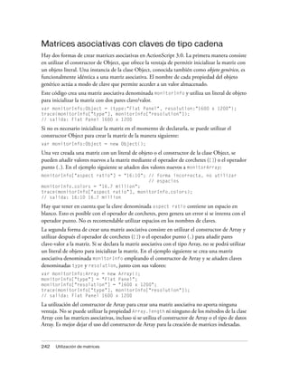 Matrices asociativas con claves de tipo cadena
Hay dos formas de crear matrices asociativas en ActionScript 3.0. La primera manera consiste
en utilizar el constructor de Object, que ofrece la ventaja de permitir inicializar la matriz con
un objeto literal. Una instancia de la clase Object, conocida también como objeto genérico, es
funcionalmente idéntica a una matriz asociativa. El nombre de cada propiedad del objeto
genérico actúa a modo de clave que permite acceder a un valor almacenado.
Este código crea una matriz asociativa denominada monitorInfo y utiliza un literal de objeto
para inicializar la matriz con dos pares clave/valor.
var monitorInfo:Object = {type:"Flat Panel", resolution:"1600 x 1200"};
trace(monitorInfo["type"], monitorInfo["resolution"]);
// salida: Flat Panel 1600 x 1200
Si no es necesario inicializar la matriz en el momento de declararla, se puede utilizar el
constructor Object para crear la matriz de la manera siguiente:
var monitorInfo:Object = new Object();
Una vez creada una matriz con un literal de objeto o el constructor de la clase Object, se
pueden añadir valores nuevos a la matriz mediante el operador de corchetes ([]) o el operador
punto (.). En el ejemplo siguiente se añaden dos valores nuevos a monitorArray:
monitorInfo["aspect ratio"] = "16:10"; // forma incorrecta, no utilizar
                                       // espacios
monitorInfo.colors = "16.7 million";
trace(monitorInfo["aspect ratio"], monitorInfo.colors);
// salida: 16:10 16.7 million
Hay que tener en cuenta que la clave denominada aspect ratio contiene un espacio en
blanco. Esto es posible con el operador de corchetes, pero genera un error si se intenta con el
operador punto. No es recomendable utilizar espacios en los nombres de claves.
La segunda forma de crear una matriz asociativa consiste en utilizar el constructor de Array y
utilizar después el operador de corchetes ([]) o el operador punto (.) para añadir pares
clave-valor a la matriz. Si se declara la matriz asociativa con el tipo Array, no se podrá utilizar
un literal de objeto para inicializar la matriz. En el ejemplo siguiente se crea una matriz
asociativa denominada monitorInfo empleando el constructor de Array y se añaden claves
denominadas type y resolution, junto con sus valores:
var monitorInfo:Array = new Array();
monitorInfo["type"] = "Flat Panel";
monitorInfo["resolution"] = "1600 x 1200";
trace(monitorInfo["type"], monitorInfo["resolution"]);
// salida: Flat Panel 1600 x 1200
La utilización del constructor de Array para crear una matriz asociativa no aporta ninguna
ventaja. No se puede utilizar la propiedad Array.length ni ninguno de los métodos de la clase
Array con las matrices asociativas, incluso si se utiliza el constructor de Array o el tipo de datos
Array. Es mejor dejar el uso del constructor de Array para la creación de matrices indexadas.


242    Utilización de matrices
 
