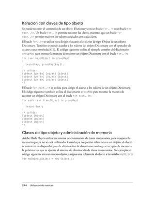 Iteración con claves de tipo objeto
Se puede recorrer el contenido de un objeto Dictionary con un bucle for..in o un bucle for
each..in.  Un bucle for..in permite recorrer las claves, mientras que un bucle for
each..in permite recorrer los valores asociados con cada clave.

El bucle for..in se utiliza para dirigir el acceso a las claves de tipo Object de un objeto
Dictionary. También se puede acceder a los valores del objeto Dictionary con el operador de
acceso a una propiedad ([]). El código siguiente utiliza el ejemplo anterior del diccionario
groupMap para mostrar la manera de recorrer un objeto Dictionary con el bucle for..in:
for (var key:Object in groupMap)
{
   trace(key, groupMap[key]);
}
/* salida:
[object Sprite] [object Object]
[object Sprite] [object Object]
[object Sprite] [object Object]
*/

El bucle for each..in se utiliza para dirigir el acceso a los valores de un objeto Dictionary.
El código siguiente también utiliza el diccionario groupMap para mostrar la manera de
recorrer un objeto Dictionary con el bucle for each..in:
for each (var item:Object in groupMap)
{
   trace(item);
}
/* salida:
[object Object]
[object Object]
[object Object]
*/


Claves de tipo objeto y administración de memoria
Adobe Flash Player utiliza un sistema de eliminación de datos innecesarios para recuperar la
memoria que ya no se está utilizando. Cuando ya no quedan referencias a un objeto, el objeto
se convierte en disponible para la eliminación de datos innecesarios y se recupera la memoria
la próxima vez que se ejecute el sistema de eliminación de datos innecesarios. Por ejemplo, el
código siguiente crea un nuevo objeto y asigna una referencia al objeto a la variable myObject:
var myObject:Object = new Object();




244   Utilización de matrices
 