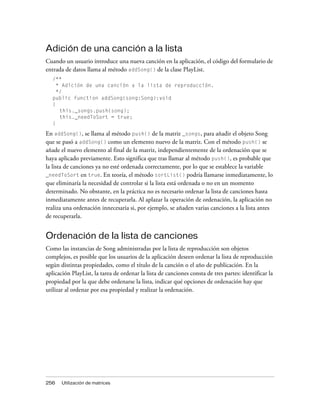 Adición de una canción a la lista
Cuando un usuario introduce una nueva canción en la aplicación, el código del formulario de
entrada de datos llama al método addSong() de la clase PlayList.
   /**
     * Adición de una canción a la lista de reproducción.
     */
   public function addSong(song:Song):void
   {
      this._songs.push(song);
      this._needToSort = true;
   }

En addSong(), se llama al método push() de la matriz _songs, para añadir el objeto Song
que se pasó a addSong() como un elemento nuevo de la matriz. Con el método push() se
añade el nuevo elemento al final de la matriz, independientemente de la ordenación que se
haya aplicado previamente. Esto significa que tras llamar al método push(), es probable que
la lista de canciones ya no esté ordenada correctamente, por lo que se establece la variable
_needToSort en true. En teoría, el método sortList() podría llamarse inmediatamente, lo
que eliminaría la necesidad de controlar si la lista está ordenada o no en un momento
determinado. No obstante, en la práctica no es necesario ordenar la lista de canciones hasta
inmediatamente antes de recuperarla. Al aplazar la operación de ordenación, la aplicación no
realiza una ordenación innecesaria si, por ejemplo, se añaden varias canciones a la lista antes
de recuperarla.


Ordenación de la lista de canciones
Como las instancias de Song administradas por la lista de reproducción son objetos
complejos, es posible que los usuarios de la aplicación deseen ordenar la lista de reproducción
según distintas propiedades, como el título de la canción o el año de publicación. En la
aplicación PlayList, la tarea de ordenar la lista de canciones consta de tres partes: identificar la
propiedad por la que debe ordenarse la lista, indicar qué opciones de ordenación hay que
utilizar al ordenar por esa propiedad y realizar la ordenación.




256    Utilización de matrices
 