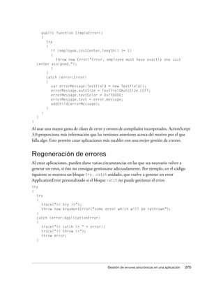public function SimpleError()
      {
        try
        {
           if (employee.costCenter.length() != 1)
           {
              throw new Error("Error, employee must have exactly one cost
    center assigned.");
           }
         }
         catch (error:Error)
         {
           var errorMessage:TextField = new TextField();
           errorMessage.autoSize = TextFieldAutoSize.LEFT;
           errorMessage.textColor = 0xFF0000;
           errorMessage.text = error.message;
           addChild(errorMessage);
         }
      }
    }
}

Al usar una mayor gama de clases de error y errores de compilador incorporados, ActionScript
3.0 proporciona más información que las versiones anteriores acerca del motivo por el que
falla algo. Esto permite crear aplicaciones más estables con una mejor gestión de errores.


Regeneración de errores
Al crear aplicaciones, pueden darse varias circunstancias en las que sea necesario volver a
generar un error, si éste no consigue gestionarse adecuadamente. Por ejemplo, en el código
siguiente se muestra un bloque try..catch anidado, que vuelve a generar un error
ApplicationError personalizado si el bloque catch no puede gestionar el error:
try
{
  try
  {
    trace("<< try >>");
    throw new ArgumentError("some error which will be rethrown");
  }
  catch (error:ApplicationError)
  {
    trace("<< catch >> " + error);
    trace("<< throw >>");
    throw error;
  }




                                            Gestión de errores sincrónicos en una aplicación   275
 