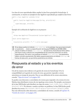Las clases de error especializadas deben ampliar la clase Error principal de ActionScript. A
continuación, se muestra un ejemplo de clase AppError especializada que amplía la clase Error:
public class AppError extends Error
{
  public function AppError(message:String, errorID:int)
  {
     super(message, errorID);
  }
}

Ejemplo de la utilización de AppError en un proyecto:
try
{
  throw new AppError("Encountered Custom AppError", 29);
}
catch (error:AppError)
{
  trace(error.errorID + ": " + error.message)
}
N OT A




         Si se desea sustituir el método Error.toString() en la subclase, hay que proporcionarle
         un parámetro ...(rest). La especificación de lenguaje ECMAScript (ECMA-262)
         edición 3 define el método Error.toString() de esta forma; ActionScript 3.0 lo define
         del mismo modo a efectos de compatibilidad de las versiones anteriores con dicha
         especificación. Por tanto, si se sustituye el método Error.toString(), los parámetros
         deben coincidir exactamente. No deben pasarse parámetros al método toString() en
         tiempo de ejecución, ya que dichos parámetros se omitirán.



Respuesta al estado y a los eventos
de error
Una de las mejoras más evidentes en la gestión de errores de ActionScript 3.0 es la
compatibilidad con la gestión de eventos de error, que permite responder a errores
asincrónicos en tiempo de ejecución. Para ver una definición de los errores asincrónicos,
consulte “Tipos de errores” en la página 265.
Se pueden crear detectores y controladores de eventos para responder a los eventos de error.
Muchas clases distribuyen eventos de error igual que otros eventos. Por ejemplo, una instancia
de la clase XMLSocket suele distribuir tres tipos de evento: Event.CLOSE, Event.CONNECT y
DataEvent.DATA. No obstante, cuando se produce un problema, la clase XMLSocket puede
distribuir los errores IOErrorEvent.IOError o SecurityErrorEvent.SECURITY_ERROR.
Para más información sobre detectores y controladores de eventos, consulte el Capítulo 10,
“Gestión de eventos”, en la página 325.



                                                   Respuesta al estado y a los eventos de error   277
 