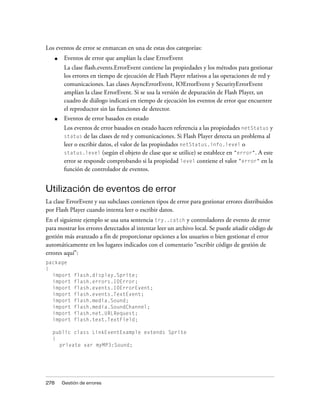 Los eventos de error se enmarcan en una de estas dos categorías:
      ■    Eventos de error que amplían la clase ErrorEvent
           La clase flash.events.ErrorEvent contiene las propiedades y los métodos para gestionar
           los errores en tiempo de ejecución de Flash Player relativos a las operaciones de red y
           comunicaciones. Las clases AsyncErrorEvent, IOErrorEvent y SecurityErrorEvent
           amplían la clase ErrorEvent. Si se usa la versión de depuración de Flash Player, un
           cuadro de diálogo indicará en tiempo de ejecución los eventos de error que encuentre
           el reproductor sin las funciones de detector.
      ■    Eventos de error basados en estado
           Los eventos de error basados en estado hacen referencia a las propiedades netStatus y
           status de las clases de red y comunicaciones. Si Flash Player detecta un problema al
           leer o escribir datos, el valor de las propiedades netStatus.info.level o
           status.level (según el objeto de clase que se utilice) se establece en "error". A este
           error se responde comprobando si la propiedad level contiene el valor "error" en la
           función de controlador de eventos.


Utilización de eventos de error
La clase ErrorEvent y sus subclases contienen tipos de error para gestionar errores distribuidos
por Flash Player cuando intenta leer o escribir datos.
En el siguiente ejemplo se usa una sentencia try..catch y controladores de evento de error
para mostrar los errores detectados al intentar leer un archivo local. Se puede añadir código de
gestión más avanzado a fin de proporcionar opciones a los usuarios o bien gestionar el error
automáticamente en los lugares indicados con el comentario “escribir código de gestión de
errores aquí”:
package
{
  import       flash.display.Sprite;
  import       flash.errors.IOError;
  import       flash.events.IOErrorEvent;
  import       flash.events.TextEvent;
  import       flash.media.Sound;
  import       flash.media.SoundChannel;
  import       flash.net.URLRequest;
  import       flash.text.TextField;

  public class LinkEventExample extends Sprite
  {
    private var myMP3:Sound;




278       Gestión de errores
 