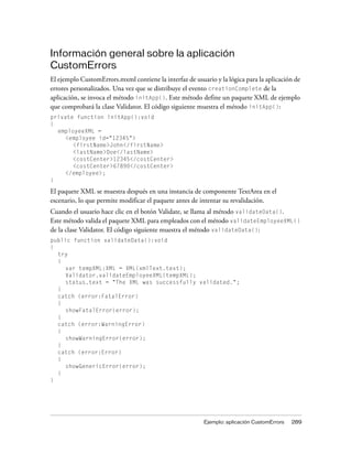 Información general sobre la aplicación
CustomErrors
El ejemplo CustomErrors.mxml contiene la interfaz de usuario y la lógica para la aplicación de
errores personalizados. Una vez que se distribuye el evento creationComplete de la
aplicación, se invoca el método initApp(). Este método define un paquete XML de ejemplo
que comprobará la clase Validator. El código siguiente muestra el método initApp():
private function initApp():void
{
  employeeXML =
     <employee id="12345">
       <firstName>John</firstName>
       <lastName>Doe</lastName>
       <costCenter>12345</costCenter>
       <costCenter>67890</costCenter>
     </employee>;
}

El paquete XML se muestra después en una instancia de componente TextArea en el
escenario, lo que permite modificar el paquete antes de intentar su revalidación.
Cuando el usuario hace clic en el botón Validate, se llama al método validateData().
Este método valida el paquete XML para empleados con el método validateEmployeeXML()
de la clase Validator. El código siguiente muestra el método validateData():
public function validateData():void
{
  try
  {
     var tempXML:XML = XML(xmlText.text);
     Validator.validateEmployeeXML(tempXML);
     status.text = "The XML was successfully validated.";
  }
  catch (error:FatalError)
  {
     showFatalError(error);
  }
  catch (error:WarningError)
  {
     showWarningError(error);
  }
  catch (error:Error)
  {
     showGenericError(error);
  }
}




                                                         Ejemplo: aplicación CustomErrors   289
 