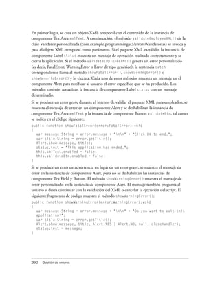 En primer lugar, se crea un objeto XML temporal con el contenido de la instancia de
componente TextArea xmlText. A continuación, el método validateEmployeeXML() de la
clase Validator personalizada (com.example.programmingas3/errors/Validator.as) se invoca y
pasa el objeto XML temporal como parámetro. Si el paquete XML es válido, la instancia de
componente Label status muestra un mensaje de operación realizada correctamente y se
cierra la aplicación. Si el método validateEmployeeXML() genera un error personalizado
(es decir, FatalError, WarningError o Error de tipo genérico), la sentencia catch
correspondiente llama al método showFatalError(), showWarningError() o
showGenericError() y lo ejecuta. Cada uno de estos métodos muestra un mensaje en el
componente Alert para notificar al usuario el error específico que se ha producido. Los
métodos también actualizan la instancia de componente Label status con un mensaje
determinado.
Si se produce un error grave durante el intento de validar el paquete XML para empleados, se
muestra el mensaje de error en un componente Alert y se deshabilitan la instancia de
componente TextArea xmlText y la instancia de componente Button validateBtn, tal como
se indica en el código siguiente:
public function showFatalError(error:FatalError):void
{
  var message:String = error.message + "nn" + "Click OK to end.";
  var title:String = error.getTitle();
  Alert.show(message, title);
  status.text = "This application has ended.";
  this.xmlText.enabled = false;
  this.validateBtn.enabled = false;
}

Si se produce un error de advertencia en lugar de un error grave, se muestra el mensaje de
error en la instancia de componente Alert, pero no se deshabilitan las instancias de
componente TextField y Button. El método showWarningError() muestra el mensaje de
error personalizado en la instancia de componente Alert. El mensaje también pregunta al
usuario si desea continuar con la validación del XML o cancelar la ejecución del script. El
siguiente fragmento de código muestra el método showWarningError():
public function showWarningError(error:WarningError):void
{
  var message:String = error.message + "nn" + "Do you want to exit this
  application?";
  var title:String = error.getTitle();
  Alert.show(message, title, Alert.YES | Alert.NO, null, closeHandler);
  status.text = message;
}




290   Gestión de errores
 
