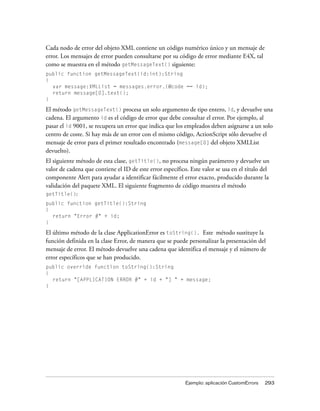 Cada nodo de error del objeto XML contiene un código numérico único y un mensaje de
error. Los mensajes de error pueden consultarse por su código de error mediante E4X, tal
como se muestra en el método getMessageText() siguiente:
public function getMessageText(id:int):String
{
  var message:XMLList = messages.error.(@code == id);
  return message[0].text();
}

El método getMessageText() procesa un solo argumento de tipo entero, id, y devuelve una
cadena. El argumento id es el código de error que debe consultar el error. Por ejemplo, al
pasar el id 9001, se recupera un error que indica que los empleados deben asignarse a un solo
centro de coste. Si hay más de un error con el mismo código, ActionScript sólo devuelve el
mensaje de error para el primer resultado encontrado (message[0] del objeto XMLList
devuelto).
El siguiente método de esta clase, getTitle(), no procesa ningún parámetro y devuelve un
valor de cadena que contiene el ID de este error específico. Este valor se usa en el título del
componente Alert para ayudar a identificar fácilmente el error exacto, producido durante la
validación del paquete XML. El siguiente fragmento de código muestra el método
getTitle():
public function getTitle():String
{
  return "Error #" + id;
}

El último método de la clase ApplicationError es toString(). Este método sustituye la
función definida en la clase Error, de manera que se puede personalizar la presentación del
mensaje de error. El método devuelve una cadena que identifica el mensaje y el número de
error específicos que se han producido.
public override function toString():String
{
  return "[APPLICATION ERROR #" + id + "] " + message;
}




                                                           Ejemplo: aplicación CustomErrors   293
 