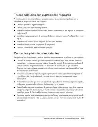 Tareas comunes con expresiones regulares
A continuación se muestran algunos usos comunes de las expresiones regulares, que se
describen en mayor detalle en este capítulo:
■   Crear un patrón de expresión regular
■   Utilizar caracteres especiales en patrones
■   Identificar secuencias de varios caracteres (como “un número de dos dígitos” o “entre siete
    y diez letras”)
■   Identificar cualquier carácter de un rango de letras o números (como “cualquier letra entre
    a y m”)
■   Identificar un carácter de un conjunto de caracteres posibles
■   Identificar subsecuencias (segmentos de un patrón)
■   Detectar y reemplazar texto utilizando patrones


Conceptos y términos importantes
La siguiente lista de referencia contiene términos importantes que se utilizan en este capítulo:
■   Carácter de escape: carácter que indica que el carácter que sigue debe tratarse como un
    metacarácter en lugar de como un carácter literal. En sintaxis de expresiones regulares, el
    carácter de barra diagonal inversa () es el carácter de escape, por lo que una barra
    diagonal inversa seguida de otro carácter se interpretará como un código especial en lugar
    de interpretarse literalmente.
■   Indicador: carácter que especifica alguna opción sobre cómo debe utilizarse el patrón de
    expresión regular (p. ej., distinguir entre caracteres en mayúsculas y caracteres en
    minúsculas).
■   Metacarácter: carácter que tiene un significado especial en un patrón de expresión regular,
    en lugar de representar literalmente dicho carácter en el patrón.
■   Cuantificador: carácter (o conjunto de caracteres) que indica cuántas veces debe repetirse
    una parte del patrón. Por ejemplo, se puede utilizar un cuantificador para especificar que
    un código postal de Estados Unidos debe contener cinco o nueve números.
■   Expresión regular: sentencia de programa que define un patrón de caracteres que se puede
    utilizar para confirmar si otras cadenas coinciden con ese patrón o para sustituir partes de
    una cadena.




                                        Fundamentos de la utilización de expresiones regulares   297
 
