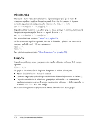 Alternancia
El carácter | (barra vertical) se utiliza en una expresión regular para que el motor de
expresiones regulares considere alternativas para la detección. Por ejemplo, la siguiente
expresión regular detecta cualquiera de las palabras cat, dog, pig, rat:
var pattern:RegExp = /cat|dog|pig|rat/;

Se pueden utilizar paréntesis para definir grupos a fin de restringir el ámbito del alternador |.
La siguiente expresión regular detecta cat seguida de nap o nip:
var pattern:RegExp = /cat(nap|nip)/;

Para más información, consulte “Grupos” en la página 308.
Las dos expresiones regulares siguientes, una con el alternador | y la otra con una clase de
caracteres (definida con [ y ] ), son equivalentes:
/1|3|5|7|9/
/[13579]/

Para más información, consulte “Clases de caracteres” en la página 304.


Grupos
Se puede especificar un grupo en una expresión regular utilizando paréntesis, de la manera
siguiente:
/class-(d*)/

Un grupo es una subsección de un patrón. Los grupos se pueden utilizar para:
■   Aplicar un cuantificador a más de un carácter.
■   Delimitar subpatrones que debe aplicarse mediante alternancia (utilizando el carácter |).
■   Capturar coincidencias de subcadenas (por ejemplo, utilizando 1 en una expresión
    regular para detectar un grupo detectado previamente o utilizando $1 de forma similar en
    el método replace() de la clase String).
En las secciones siguientes se proporcionan detalles sobre estos usos de los grupos.




308   Utilización de expresiones regulares
 