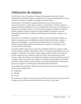Utilización de objetos
ActionScript es lo que se denomina un lenguaje de programación orientado a objetos.
La programación orientada a objetos es simplemente un enfoque de la programación, es decir,
una forma de organizar el código en un programa mediante objetos.
Anteriormente se ha definido un programa informático como una serie de pasos o
instrucciones que lleva a cabo el equipo. Así pues, conceptualmente se podría imaginar un
programa informático simplemente como una larga lista de instrucciones. Sin embargo, en la
programación orientada a objetos, las instrucciones del programa se dividen entre distintos
objetos; el código se agrupa en segmentos de funcionalidad, de modo que los tipos de
funcionalidad relacionados o los elementos de información relacionados se agrupan en un
contenedor.
De hecho, si se ha trabajado con símbolos en Flash, se estará acostumbrado a trabajar con
objetos. Supongamos que se ha definido un símbolo de clip de película (por ejemplo, el
dibujo de un rectángulo) y se ha colocado una copia del mismo en el escenario. Dicho
símbolo de clip de película también es (literalmente) un objeto en ActionScript; es una
instancia de la clase MovieClip.
Es posible modificar algunas de las características del clip de película. Por ejemplo, cuando
está seleccionado, es posible cambiar algunos valores en el inspector de propiedades como, por
ejemplo, la coordenada x o la anchura, o realizar algunos ajustes de color como cambiar su
valor de transparencia alfa o aplicarle un filtro de sombra. Otras herramientas de Flash
permiten realizar más cambios, como utilizar la herramienta Transformación libre para girar el
rectángulo. Todas estas acciones para modificar un símbolo de clip de película en el entorno
de edición de Flash también se pueden realizar en ActionScript cambiando los elementos de
datos que se agrupan en un único paquete denominado objeto MovieClip.
En la programación orientada a objetos de ActionScript, hay tres tipos de características que
puede contener cualquier clase:
■   Propiedades
■   Métodos
■   Eventos
Estos elementos se utilizan conjuntamente para administrar los elementos de datos que utiliza
el programa y para decidir qué acciones deben llevarse a cabo y en qué orden.




                                                                     Utilización de objetos   31
 