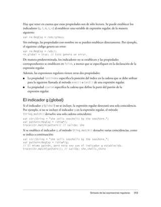 Hay que tener en cuenta que estas propiedades son de sólo lectura. Se puede establecer los
indicadores (g, i, m, s, x) al establecer una variable de expresión regular, de la manera
siguiente:
var re:RegExp = /abc/gimsx;

Sin embargo, las propiedades con nombre no se pueden establecer directamente. Por ejemplo,
el siguiente código genera un error:
var re:RegExp = /abc/;
re.global = true; // Esto genera un error.

De manera predeterminada, los indicadores no se establecen y las propiedades
correspondientes se establecen en false, a menos que se especifiquen en la declaración de la
expresión regular.
Además, las expresiones regulares tienen otras dos propiedades:
■   La propiedad lastIndex especifica la posición del índice en la cadena que se debe utilizar
    para la siguiente llamada al método exec() o test() de una expresión regular.
■   La propiedad source especifica la cadena que define la parte del patrón de la
    expresión regular.

El indicador g (global)
Si el indicador g (global) no se incluye, la expresión regular detectará una sola coincidencia.
Por ejemplo, si no se incluye el indicador g en la expresión regular, el método
String.match() devuelve una sola cadena coincidente:
var str:String = "she sells seashells by the seashore.";
var pattern:RegExp = /shw*/;
trace(str.match(pattern)) // salida: she

Si se establece el indicador g, el método Sting.match() devuelve varias coincidencias, como
se indica a continuación:
var str:String = "she sells seashells by the seashore.";
var pattern:RegExp = /shw*/g;
// El mismo patrón, pero esta vez con el indicador g establecido.
trace(str.match(pattern)); // salida: she,shells,shore




                                                        Sintaxis de las expresiones regulares   313
 