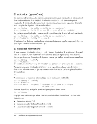 El indicador i (ignoreCase)
De manera predeterminada, las expresiones regulares distinguen mayúsculas de minúsculas al
detectar coincidencias. Si se establece el indicador i (ignoreCase), no se distinguirán
mayúsculas de minúsculas. Por ejemplo, la s minúscula de la expresión regular no detecta la
letra S mayúscula, el primer carácter de la cadena:
var str:String = "She sells seashells by the seashore.";
trace(str.search(/sh/)); // salida: 13 -- no es el primer carácter

Sin embargo, con el indicador i establecido, la expresión regular detecta la letra S mayúscula:
var str:String = "She sells seashells by the seashore.";
trace(str.search(/sh/i)); // salida: 0

El indicador i no distingue mayúsculas de minúsculas únicamente para los caracteres A–Z y a–z,
pero sí para caracteres extendidos como É y é.

El indicador m (multiline)
Si no se establece el indicador m (multiline), ^ detecta el principio de la cadena y $ detecta el
final de la cadena. Con m establecido, estos caracteres detectan el principio y el final de una
línea, respectivamente. Considérese la siguiente cadena, que incluye un carácter de nueva línea:
var str:String = "Testn";
str += "Multiline";
trace(str.match(/^w*/g)); // Detectar una palabra al principio de la cadena.

Aunque se establezca el indicador g (global) en la expresión regular, el método match()
detecta una sola subcadena, ya que hay una sola coincidencia con ^, el principio de la cadena.
El resultado es:
Test

A continuación se muestra el mismo código con el indicador m establecido:
var str:String = "Testn";
str += "Multiline";
trace(str.match(/^w*/gm)); // Detectar una palabra al principio
                            // de cada línea.

Esta vez, el resultado incluye las palabras al principio de ambas líneas:
Test,Multiline

Hay que tener en cuenta que sólo el carácter n indica el final de una línea. Los caracteres
siguientes no:
■     Carácter de retorno (r)
■     Carácter separador de línea Unicode (u2028)
■     Carácter separador de párrafo Unicode (u2029)



314     Utilización de expresiones regulares
 