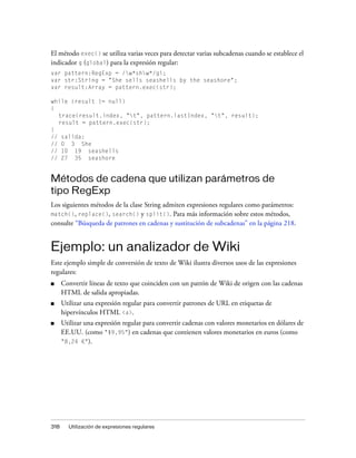 El método exec() se utiliza varias veces para detectar varias subcadenas cuando se establece el
indicador g (global) para la expresión regular:
var pattern:RegExp = /w*shw*/gi;
var str:String = "She sells seashells by the seashore";
var result:Array = pattern.exec(str);

while (result != null)
{
  trace(result.index, "t", pattern.lastIndex, "t", result);
  result = pattern.exec(str);
}
// salida:
// 0 3 She
// 10 19 seashells
// 27 35 seashore


Métodos de cadena que utilizan parámetros de
tipo RegExp
Los siguientes métodos de la clase String admiten expresiones regulares como parámetros:
match(), replace(), search() y split(). Para más información sobre estos métodos,
consulte “Búsqueda de patrones en cadenas y sustitución de subcadenas” en la página 218.


Ejemplo: un analizador de Wiki
Este ejemplo simple de conversión de texto de Wiki ilustra diversos usos de las expresiones
regulares:
■     Convertir líneas de texto que coinciden con un patrón de Wiki de origen con las cadenas
      HTML de salida apropiadas.
■     Utilizar una expresión regular para convertir patrones de URL en etiquetas de
      hipervínculos HTML <a>.
■     Utilizar una expresión regular para convertir cadenas con valores monetarios en dólares de
      EE.UU. (como "$9,95") en cadenas que contienen valores monetarios en euros (como
      "8,24 €").




318     Utilización de expresiones regulares
 