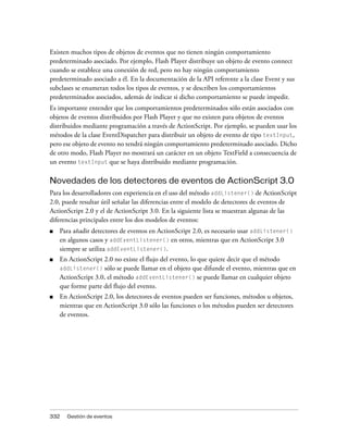 Existen muchos tipos de objetos de eventos que no tienen ningún comportamiento
predeterminado asociado. Por ejemplo, Flash Player distribuye un objeto de evento connect
cuando se establece una conexión de red, pero no hay ningún comportamiento
predeterminado asociado a él. En la documentación de la API referente a la clase Event y sus
subclases se enumeran todos los tipos de eventos, y se describen los comportamientos
predeterminados asociados, además de indicar si dicho comportamiento se puede impedir.
Es importante entender que los comportamientos predeterminados sólo están asociados con
objetos de eventos distribuidos por Flash Player y que no existen para objetos de eventos
distribuidos mediante programación a través de ActionScript. Por ejemplo, se pueden usar los
métodos de la clase EventDispatcher para distribuir un objeto de evento de tipo textInput,
pero ese objeto de evento no tendrá ningún comportamiento predeterminado asociado. Dicho
de otro modo, Flash Player no mostrará un carácter en un objeto TextField a consecuencia de
un evento textInput que se haya distribuido mediante programación.

Novedades de los detectores de eventos de ActionScript 3.0
Para los desarrolladores con experiencia en el uso del método addListener() de ActionScript
2.0, puede resultar útil señalar las diferencias entre el modelo de detectores de eventos de
ActionScript 2.0 y el de ActionScript 3.0. En la siguiente lista se muestran algunas de las
diferencias principales entre los dos modelos de eventos:
■   Para añadir detectores de eventos en ActionScript 2.0, es necesario usar addListener()
    en algunos casos y addEventListener() en otros, mientras que en ActionScript 3.0
    siempre se utiliza addEventListener().
■   En ActionScript 2.0 no existe el flujo del evento, lo que quiere decir que el método
    addListener() sólo se puede llamar en el objeto que difunde el evento, mientras que en
    ActionScript 3.0, el método addEventListener() se puede llamar en cualquier objeto
    que forme parte del flujo del evento.
■   En ActionScript 2.0, los detectores de eventos pueden ser funciones, métodos u objetos,
    mientras que en ActionScript 3.0 sólo las funciones o los métodos pueden ser detectores
    de eventos.




332   Gestión de eventos
 