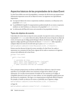 Aspectos básicos de las propiedades de la clase Event
La clase Event define una serie de propiedades y constantes de sólo lectura que proporcionan
información importante acerca de un objeto de evento. Las siguientes son especialmente
importantes:
■   Los tipos de objetos de evento se representan mediante constantes y se almacenan en la
    propiedad Event.type.
■   La posibilidad de impedir el comportamiento predeterminado de un evento se representa
    mediante un valor booleano y se almacena en la propiedad Event.cancelable.
■   La información del flujo del evento está contenida en las propiedades restantes.

Tipos de objetos de evento
Cada objeto de evento tiene un tipo de evento asociado. Los tipos de eventos se almacenan en
la propiedad Event.type como valores de cadena. Resulta útil conocer el tipo de un objeto de
evento, de manera que el código pueda distinguir objetos de distintos tipos. Por ejemplo, el
siguiente código especifica que la función de detector clickHandler() debe responder a
cualquier objeto de evento de clic del ratón que se pase a myDisplayObject:
myDisplayObject.addEventListener(MouseEvent.CLICK, clickHandler);

Existen unas dos docenas de tipos de eventos asociados a la clase Event, los cuales se
representan con constantes de clase Event, algunas de las cuales se muestran en el siguiente
extracto de la definición de la clase Event:
package flash.events
{
  public class Event
  {
     // constantes de clase
     public static const ACTIVATE:String = "activate";
     public static const ADDED:String    = "added";
     // demás constantes omitidas por brevedad
  }
}
Estas constantes proporcionan una forma sencilla de hacer referencia a tipos de eventos
específicos. Es aconsejable utilizar estas constantes en lugar de las cadenas a las que
representan. Si se escribe incorrectamente el nombre de una constante en el código, el
compilador detectará el error, pero si se usan cadenas, un error tipográfico podría pasarse por
alto durante la compilación y dar lugar a un comportamiento inesperado difícil de depurar.
Por ejemplo, al añadir un detector de eventos, es preferible usar el siguiente código:
myDisplayObject.addEventListener(MouseEvent.CLICK, clickHandler);

en lugar de:
myDisplayObject.addEventListener("click", clickHandler);


336   Gestión de eventos
 