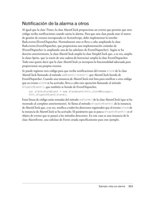 Notificación de la alarma a otros
Al igual que la clase Timer, la clase AlarmClock proporciona un evento que permite que otro
código reciba notificaciones cuando suena la alarma. Para que una clase pueda usar el marco
de gestión de eventos incorporado en ActionScript, debe implementar la interfaz
flash.events.IEventDispatcher. Normalmente esto se lleva a cabo ampliando la clase
flash.events.EventDispatcher, que proporciona una implementación estándar de
IEventDispatcher (o ampliando una de las subclases de EventDispatcher). Según se ha
descrito anteriormente, la clase AlarmClock amplía la clase SimpleClock que, a su vez, amplía
la clases Sprite, que (a través de una cadena de herencias) amplía la clase EventDispatcher.
Todo esto quiere decir que la clase AlarmClock ya incorpora la funcionalidad adecuada para
proporcionar sus propios eventos.
Se puede registrar otro código para que reciba notificaciones del evento alarm de la clase
AlarmClock llamando al método addEventListener() que AlarmClock hereda de
EventDispatcher. Cuando una instancia de AlarmClock está lista para notificar a otro código
que su evento alarm se ha activado, lleva a cabo esta operación llamando al método
dispatchEvent(), que también se hereda de EventDispatcher.
     var alarm:AlarmEvent = new AlarmEvent(this.alarmMessage);
     this.dispatchEvent(alarm);

Estas líneas de código están tomadas del método onAlarm() de la clase AlarmClock (que se ha
mostrado al completo anteriormente). Se llama al método dispatchEvent() de la instancia
de AlarmClock que, a su vez, notifica a todos los detectores registrados que el evento alarm de
la instancia de AlarmClock se ha activado. El parámetro que se pasa a dispatchEvent() es el
objeto de evento que se pasará a los métodos detectores. En este caso es una instancia de la
clase AlarmEvent, una subclase de Event creada específicamente para este ejemplo.




                                                                  Ejemplo: reloj con alarma   353
 