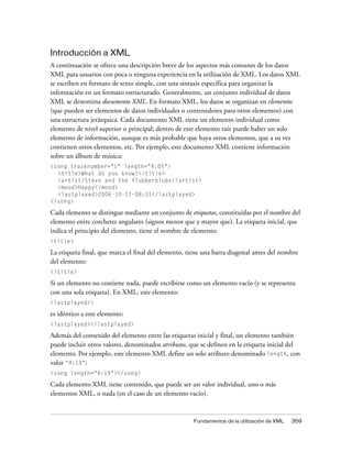 Introducción a XML
A continuación se ofrece una descripción breve de los aspectos más comunes de los datos
XML para usuarios con poca o ninguna experiencia en la utilización de XML. Los datos XML
se escriben en formato de texto simple, con una sintaxis específica para organizar la
información en un formato estructurado. Generalmente, un conjunto individual de datos
XML se denomina documento XML. En formato XML, los datos se organizan en elementos
(que pueden ser elementos de datos individuales o contenedores para otros elementos) con
una estructura jerárquica. Cada documento XML tiene un elemento individual como
elemento de nivel superior o principal; dentro de este elemento raíz puede haber un solo
elemento de información, aunque es más probable que haya otros elementos, que a su vez
contienen otros elementos, etc. Por ejemplo, este documento XML contiene información
sobre un álbum de música:
<song tracknumber="1" length="4:05">
  <title>What do you know?</title>
  <artist>Steve and the flubberblubs</artist>
  <mood>Happy</mood>
  <lastplayed>2006-10-17-08:31</lastplayed>
</song>

Cada elemento se distingue mediante un conjunto de etiquetas, constituidas por el nombre del
elemento entre corchetes angulares (signos menor que y mayor que). La etiqueta inicial, que
indica el principio del elemento, tiene el nombre de elemento:
<title>

La etiqueta final, que marca el final del elemento, tiene una barra diagonal antes del nombre
del elemento:
</title>

Si un elemento no contiene nada, puede escribirse como un elemento vacío (y se representa
con una sola etiqueta). En XML, este elemento:
<lastplayed/>

es idéntico a este elemento:
<lastplayed></lastplayed>

Además del contenido del elemento entre las etiquetas inicial y final, un elemento también
puede incluir otros valores, denominados atributos, que se definen en la etiqueta inicial del
elemento. Por ejemplo, este elemento XML define un solo atributo denominado length, con
valor “4:19”:
<song length="4:19"></song>

Cada elemento XML tiene contenido, que puede ser un valor individual, uno o más
elementos XML, o nada (en el caso de un elemento vacío).


                                                     Fundamentos de la utilización de XML   359
 