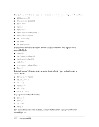 Los siguientes métodos sirven para trabajar con nombres completos y espacios de nombres:
■   addNamespace()
■   inScopeNamespaces()
■   localName()
■   name()
■   namespace()
■   namespaceDeclarations()
■   removeNamespace()
■   setLocalName()
■   setName()
■   setNamespace()
Los siguientes métodos sirven para trabajar con (y determinar) tipos específicos de
contenido XML:
■   comments()
■   hasComplexContent()
■   hasSimpleContent()
■   nodeKind()
■   processingInstructions()
■   text()
Los siguientes métodos sirven para la conversión a cadenas y para aplicar formato a
objetos XML:
■   defaultSettings()
■   setSettings()
■   settings()
■   normalize()
■   toString()
■   toXMLString()

Hay algunos métodos adicionales:
■   contains()
■   copy()
■   valueOf()
■   length()

Para más detalles sobre estos métodos, consulte Referencia del lenguaje y componentes
ActionScript 3.0.


366   Utilización de XML
 