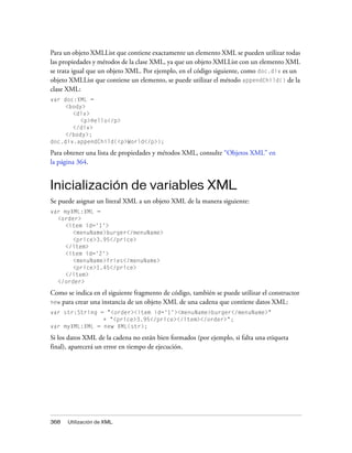 Para un objeto XMLList que contiene exactamente un elemento XML se pueden utilizar todas
las propiedades y métodos de la clase XML, ya que un objeto XMLList con un elemento XML
se trata igual que un objeto XML. Por ejemplo, en el código siguiente, como doc.div es un
objeto XMLList que contiene un elemento, se puede utilizar el método appendChild() de la
clase XML:
var doc:XML =
    <body>
       <div>
         <p>Hello</p>
       </div>
    </body>;
doc.div.appendChild(<p>World</p>);

Para obtener una lista de propiedades y métodos XML, consulte “Objetos XML” en
la página 364.


Inicialización de variables XML
Se puede asignar un literal XML a un objeto XML de la manera siguiente:
var myXML:XML =
  <order>
     <item id='1'>
       <menuName>burger</menuName>
       <price>3.95</price>
     </item>
     <item id='2'>
       <menuName>fries</menuName>
       <price>1.45</price>
     </item>
  </order>

Como se indica en el siguiente fragmento de código, también se puede utilizar el constructor
new para crear una instancia de un objeto XML de una cadena que contiene datos XML:
var str:String = "<order><item id='1'><menuName>burger</menuName>"
                + "<price>3.95</price></item></order>";
var myXML:XML = new XML(str);

Si los datos XML de la cadena no están bien formados (por ejemplo, si falta una etiqueta
final), aparecerá un error en tiempo de ejecución.




368   Utilización de XML
 