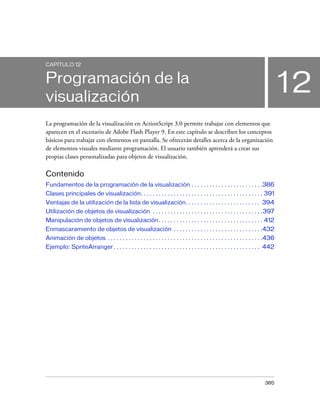 CAPÍTULO 12


Programación de la
visualización
                                                                                                                                  12
La programación de la visualización en ActionScript 3.0 permite trabajar con elementos que
aparecen en el escenario de Adobe Flash Player 9. En este capítulo se describen los conceptos
básicos para trabajar con elementos en pantalla. Se ofrecerán detalles acerca de la organización
de elementos visuales mediante programación. El usuario también aprenderá a crear sus
propias clases personalizadas para objetos de visualización.

Contenido
Fundamentos de la programación de la visualización . . . . . . . . . . . . . . . . . . . . . . . .386
Clases principales de visualización. . . . . . . . . . . . . . . . . . . . . . . . . . . . . . . . . . . . . . . . . 391
Ventajas de la utilización de la lista de visualización. . . . . . . . . . . . . . . . . . . . . . . . . 394
Utilización de objetos de visualización . . . . . . . . . . . . . . . . . . . . . . . . . . . . . . . . . . . . .397
Manipulación de objetos de visualización. . . . . . . . . . . . . . . . . . . . . . . . . . . . . . . . . . . 412
Enmascaramiento de objetos de visualización . . . . . . . . . . . . . . . . . . . . . . . . . . . . . .432
Animación de objetos . . . . . . . . . . . . . . . . . . . . . . . . . . . . . . . . . . . . . . . . . . . . . . . . . . . .436
Ejemplo: SpriteArranger . . . . . . . . . . . . . . . . . . . . . . . . . . . . . . . . . . . . . . . . . . . . . . . . . 442




                                                                                                                         385
 