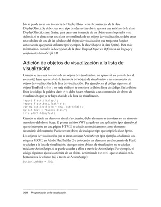 No se puede crear una instancia de DisplayObject con el constructor de la clase
DisplayObject. Se debe crear otro tipo de objeto (un objeto que sea una subclase de la clase
DisplayObject), como Sprite, para crear una instancia de un objeto con el operador new.
Además, si se desea crear una clase personalizada de un objeto de visualización, se debe crear
una subclase de una de las subclases del objeto de visualización que tenga una función
constructora que pueda utilizarse (por ejemplo, la clase Shape o la clase Sprite). Para más
información, consulte la descripción de la clase DisplayObject en Referencia del lenguaje y
componentes ActionScript 3.0.


Adición de objetos de visualización a la lista de
visualización
Cuando se crea una instancia de un objeto de visualización, no aparecerá en pantalla (en el
escenario) hasta que se añada la instancia del objeto de visualización a un contenedor de
objeto de visualización de la lista de visualización. Por ejemplo, en el código siguiente, el
objeto TextField myText no sería visible si se omitiera la última línea de código. En la última
línea de código, la palabra clave this debe hacer referencia a un contenedor de objeto de
visualización que ya se haya añadido a la lista de visualización.
import flash.display.*;
import flash.text.TextField;
var myText:TextField = new TextField();
myText.text = "Buenos dias.";
this.addChild(myText);

Cuando se añade un elemento visual al escenario, dicho elemento se convierte en un elemento
secundario del objeto Stage. El primer archivo SWF cargado en una aplicación (por ejemplo, el
que se incorpora en una página HTML) se añade automáticamente como elemento
secundario del escenario. Puede ser un objeto de cualquier tipo que amplíe la clase Sprite.
Los objetos de visualización que se crean sin usar ActionScript (por ejemplo, añadiendo una
etiqueta MXML en Adobe Flex Builder 2 o colocando un elemento en el escenario de Flash)
se añaden a la lista de visualización. Aunque estos objetos de visualización no se añadan
mediante ActionScript, sí se puede acceder a ellos a través de ActionScript. Por ejemplo, el
código siguiente ajusta la anchura de un objeto denominado button1, que se añadió en la
herramienta de edición (no a través de ActionScript):
button1.width = 200;




398   Programación de la visualización
 