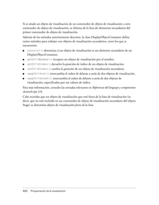 Si se añade un objeto de visualización de un contenedor de objeto de visualización a otro
contenedor de objeto de visualización, se elimina de la lista de elementos secundarios del
primer contenedor de objeto de visualización.
Además de los métodos anteriormente descritos, la clase DisplayObjectContainer define
varios métodos para trabajar con objetos de visualización secundarios, entre los que se
encuentran:
■   contains(): determina si un objeto de visualización es un elemento secundario de un
    DisplayObjectContainer.
■   getChildByName():     recupera un objeto de visualización por el nombre.
■   getChildIndex():     devuelve la posición de índice de un objeto de visualización.
■   setChildIndex():     cambia la posición de un objeto de visualización secundario.
■   swapChildren():    intercambia el orden de delante a atrás de dos objetos de visualización.
■   swapChildrenAt():      intercambia el orden de delante a atrás de dos objetos de
    visualización, especificados por sus valores de índice.
Para más información, consulte las entradas relevantes en Referencia del lenguaje y componentes
ActionScript 3.0.
Cabe recordar que un objeto de visualización que esté fuera de la lista de visualización (es
decir, que no esté incluido en un contenedor de objeto de visualización secundario del objeto
Stage) se denomina objeto de visualización fuera de la lista.




402   Programación de la visualización
 