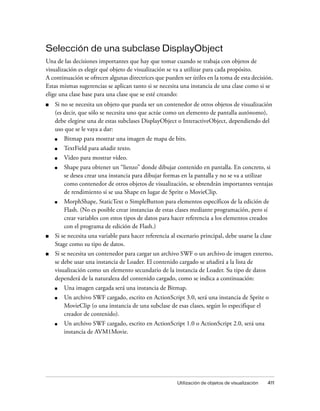 Selección de una subclase DisplayObject
Una de las decisiones importantes que hay que tomar cuando se trabaja con objetos de
visualización es elegir qué objeto de visualización se va a utilizar para cada propósito.
A continuación se ofrecen algunas directrices que pueden ser útiles en la toma de esta decisión.
Estas mismas sugerencias se aplican tanto si se necesita una instancia de una clase como si se
elige una clase base para una clase que se esté creando:
■   Si no se necesita un objeto que pueda ser un contenedor de otros objetos de visualización
    (es decir, que sólo se necesita uno que actúe como un elemento de pantalla autónomo),
    debe elegirse una de estas subclases DisplayObject o InteractiveObject, dependiendo del
    uso que se le vaya a dar:
    ■   Bitmap para mostrar una imagen de mapa de bits.
    ■   TextField para añadir texto.
    ■   Video para mostrar vídeo.
    ■   Shape para obtener un “lienzo” donde dibujar contenido en pantalla. En concreto, si
        se desea crear una instancia para dibujar formas en la pantalla y no se va a utilizar
        como contenedor de otros objetos de visualización, se obtendrán importantes ventajas
        de rendimiento si se usa Shape en lugar de Sprite o MovieClip.
    ■   MorphShape, StaticText o SimpleButton para elementos específicos de la edición de
        Flash. (No es posible crear instancias de estas clases mediante programación, pero sí
        crear variables con estos tipos de datos para hacer referencia a los elementos creados
        con el programa de edición de Flash.)
■   Si se necesita una variable para hacer referencia al escenario principal, debe usarse la clase
    Stage como su tipo de datos.
■   Si se necesita un contenedor para cargar un archivo SWF o un archivo de imagen externo,
    se debe usar una instancia de Loader. El contenido cargado se añadirá a la lista de
    visualización como un elemento secundario de la instancia de Loader. Su tipo de datos
    dependerá de la naturaleza del contenido cargado, como se indica a continuación:
    ■   Una imagen cargada será una instancia de Bitmap.
    ■   Un archivo SWF cargado, escrito en ActionScript 3.0, será una instancia de Sprite o
        MovieClip (o una instancia de una subclase de esas clases, según lo especifique el
        creador de contenido).
    ■   Un archivo SWF cargado, escrito en ActionScript 1.0 o ActionScript 2.0, será una
        instancia de AVM1Movie.




                                                         Utilización de objetos de visualización   411
 