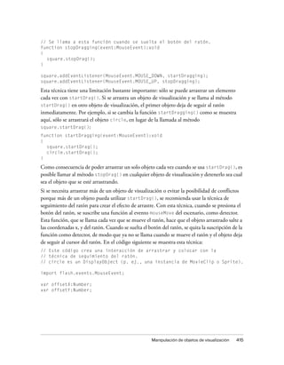 // Se llama a esta función cuando se suelta el botón del ratón.
function stopDragging(event:MouseEvent):void
{
  square.stopDrag();
}

square.addEventListener(MouseEvent.MOUSE_DOWN, startDragging);
square.addEventListener(MouseEvent.MOUSE_UP, stopDragging);

Esta técnica tiene una limitación bastante importante: sólo se puede arrastrar un elemento
cada vez con startDrag(). Si se arrastra un objeto de visualización y se llama al método
startDrag() en otro objeto de visualización, el primer objeto deja de seguir al ratón
inmediatamente. Por ejemplo, si se cambia la función startDragging() como se muestra
aquí, sólo se arrastrará el objeto circle, en lugar de la llamada al método
square.startDrag():
function startDragging(event:MouseEvent):void
{
  square.startDrag();
  circle.startDrag();
}

Como consecuencia de poder arrastrar un solo objeto cada vez cuando se usa startDrag(), es
posible llamar al método stopDrag() en cualquier objeto de visualización y detenerlo sea cual
sea el objeto que se esté arrastrando.
Si se necesita arrastrar más de un objeto de visualización o evitar la posibilidad de conflictos
porque más de un objeto pueda utilizar startDrag(), se recomienda usar la técnica de
seguimiento del ratón para crear el efecto de arrastre. Con esta técnica, cuando se presiona el
botón del ratón, se suscribe una función al evento mouseMove del escenario, como detector.
Esta función, que se llama cada vez que se mueve el ratón, hace que el objeto arrastrado salte a
las coordenadas x, y del ratón. Cuando se suelta el botón del ratón, se quita la suscripción de la
función como detector, de modo que ya no se llama cuando se mueve el ratón y el objeto deja
de seguir al cursor del ratón. En el código siguiente se muestra esta técnica:
// Este código crea una interacción de arrastrar y colocar con la
// técnica de seguimiento del ratón.
// circle es un DisplayObject (p. ej., una instancia de MovieClip o Sprite).

import flash.events.MouseEvent;

var offsetX:Number;
var offsetY:Number;




                                                     Manipulación de objetos de visualización   415
 