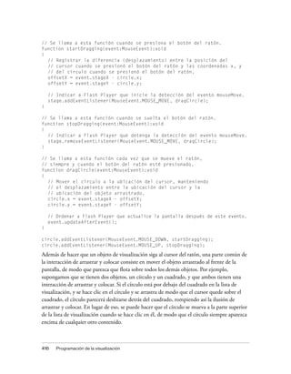 // Se llama a esta función cuando se presiona el botón del ratón.
function startDragging(event:MouseEvent):void
{
  // Registrar la diferencia (desplazamiento) entre la posición del
  // cursor cuando se presionó el botón del ratón y las coordenadas x, y
  // del círculo cuando se presionó el botón del ratón.
  offsetX = event.stageX - circle.x;
  offsetY = event.stageY - circle.y;

    // Indicar a Flash Player que inicie la detección del evento mouseMove.
    stage.addEventListener(MouseEvent.MOUSE_MOVE, dragCircle);
}

// Se llama a esta función cuando se suelta el botón del ratón.
function stopDragging(event:MouseEvent):void
{
  // Indicar a Flash Player que detenga la detección del evento mouseMove.
  stage.removeEventListener(MouseEvent.MOUSE_MOVE, dragCircle);
}

// Se llama a esta función cada vez que se mueve el ratón,
// siempre y cuando el botón del ratón esté presionado.
function dragCircle(event:MouseEvent):void
{
  // Mover el círculo a la ubicación del cursor, manteniendo
  // el desplazamiento entre la ubicación del cursor y la
  // ubicación del objeto arrastrado.
  circle.x = event.stageX - offsetX;
  circle.y = event.stageY - offsetY;

    // Ordenar a Flash Player que actualice la pantalla después de este evento.
    event.updateAfterEvent();
}

circle.addEventListener(MouseEvent.MOUSE_DOWN, startDragging);
circle.addEventListener(MouseEvent.MOUSE_UP, stopDragging);

Además de hacer que un objeto de visualización siga al cursor del ratón, una parte común de
la interacción de arrastrar y colocar consiste en mover el objeto arrastrado al frente de la
pantalla, de modo que parezca que flota sobre todos los demás objetos. Por ejemplo,
supongamos que se tienen dos objetos, un círculo y un cuadrado, y que ambos tienen una
interacción de arrastrar y colocar. Si el círculo está por debajo del cuadrado en la lista de
visualización, y se hace clic en el círculo y se arrastra de modo que el cursor quede sobre el
cuadrado, el círculo parecerá deslizarse detrás del cuadrado, rompiendo así la ilusión de
arrastrar y colocar. En lugar de eso, se puede hacer que el círculo se mueva a la parte superior
de la lista de visualización cuando se hace clic en él, de modo que el círculo siempre aparezca
encima de cualquier otro contenido.



416    Programación de la visualización
 