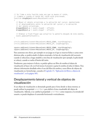 // Se llama a esta función cada vez que se mueve el ratón,
// siempre y cuando el botón del ratón esté presionado.
function dragObject(event:MouseEvent):void
{
  // Mover el objeto arrastrado a la ubicación del cursor, manteniendo
  // el desplazamiento entre la ubicación del cursor y la ubicación
  // del objeto arrastrado.
  draggedObject.x = event.stageX - offsetX;
  draggedObject.y = event.stageY - offsetY;

    // Ordenar a Flash Player que actualice la pantalla después de este evento.
    event.updateAfterEvent();
}

circle.addEventListener(MouseEvent.MOUSE_DOWN, startDragging);
circle.addEventListener(MouseEvent.MOUSE_UP, stopDragging);

square.addEventListener(MouseEvent.MOUSE_DOWN, startDragging);
square.addEventListener(MouseEvent.MOUSE_UP, stopDragging);

Para aumentar este efecto, por ejemplo en un juego en el que se mueven fichas o cartas entre
distintas pilas, se podría añadir el objeto arrastrado a la lista de visualización del escenario
cuando se selecciona y luego añadirlo a otra lista de visualización (por ejemplo, la pila donde
se coloca), cuando se suelta el botón del ratón.
Finalmente, para mejorar el efecto, se podría aplicar un filtro de sombra al objeto de
visualización al hacer clic en él (al iniciar el arrastre) y quitar la sombra al soltar el objeto. Para
obtener información detallada sobre el uso del filtro de sombra y otros filtros de objetos de
visualización en ActionScript, consulte el Capítulo 15, “Aplicación de filtros a objetos de
visualización”, en la página 485.


Desplazamiento lateral y vertical de objetos de
visualización
Si un objeto de visualización es demasiado grande para el área donde se desea mostrar, se
puede utilizar la propiedad scrollRect para definir el área visualizable del objeto de
visualización. Además, si se cambia la propiedad scrollRect como respuesta a la entrada del
usuario, se puede desplazar el contenido horizontal o verticalmente.




418    Programación de la visualización
 