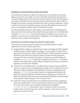 Cuándo es conveniente activar la caché
La activación de la caché para un objeto de visualización crea una superficie, lo que presenta
algunas ventajas como, por ejemplo, una mayor velocidad de representación de animaciones
vectoriales complejas. Existen varias situaciones en las que deseará activar la caché. Podría parecer
que siempre es preferible activar la caché para mejorar el rendimiento de los archivos SWF; sin
embargo, hay situaciones en las que la activación de la caché no mejora el rendimiento e incluso
lo reduce. En esta sección se describen situaciones en las que debe utilizarse la activación de la
caché y en las que deben emplearse objetos de visualización normales.
El rendimiento global de los datos almacenados en caché depende de la complejidad de los
datos vectoriales de las instancias, de la cantidad de datos que cambie y de si ha establecido la
propiedad opaqueBackground. Si cambia zonas pequeñas, la diferencia entre el uso de una
superficie y el uso de datos vectoriales puede ser insignificante. Es aconsejable probar ambas
situaciones antes de implementar la aplicación.

Cuándo es conveniente utilizar la caché de mapa de bits
A continuación se incluyen situaciones típicas en las que pueden apreciarse ventajas
significativas al activar la caché de mapa de bits.
■   Imagen de fondo compleja: una aplicación que contiene una imagen de fondo compleja y
    detallada de datos vectoriales (quizás una imagen en la que se aplica el comando Trazar
    mapa de bits o ilustraciones creadas en Adobe Illustrator®). Podrían animarse los caracteres
    del fondo, lo que ralentizaría la animación porque el fondo necesita la regeneración
    constante de los datos vectoriales. Para mejorar el rendimiento, se puede establecer la
    propiedad opaqueBackground del objeto de visualización de fondo en true. El fondo se
    representa como mapa de bits y puede redibujarse rápidamente, por lo que la animación se
    reproduce con mucha mayor velocidad.
■   Campo de texto con desplazamiento: una aplicación que muestra una gran cantidad de
    texto en un campo de texto con desplazamiento. Se puede colocar el campo de texto en un
    objeto de visualización definido como desplazable con límites con desplazamiento (la
    propiedad scrollRect). De este modo, se permite un desplazamiento rápido por los
    píxeles de la instancia especificada. Cuando el usuario se desplaza por la instancia del
    objeto de visualización, Flash mueve hacia arriba los píxeles desplazados y genera la región
    recién expuesta en lugar de regenerar todo el campo de texto.
■   Sistema de ventanas: una aplicación con un complejo sistema de ventanas superpuestas.
    Cada ventana puede abrirse o cerrarse (por ejemplo, las ventanas de un navegador Web).
    Si se marca cada ventana como una superficie (estableciendo la propiedad
    cacheAsBitmap en true), cada ventana se aísla y se almacena en caché. Los usuarios
    pueden arrastrar las ventanas para que se puedan superponer y cada ventana no necesita
    regenerar el contenido vectorial.


                                                       Manipulación de objetos de visualización   425
 