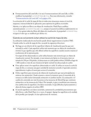 ■   Enmascaramiento del canal alfa: si se usa el enmascaramiento del canal alfa, se debe
    establecer la propiedad cacheAsBitmap en true. Para más información, consulte
    “Enmascaramiento del canal alfa” en la página 434.
La activación de la caché de mapa de bits en todas estas situaciones mejora el nivel de
respuesta e interactividad de la aplicación, pues optimiza los gráficos vectoriales.
Además, si se aplica un filtro a un objeto de visualización, Flash Player establece
automáticamente cacheAsBitmap en true, aunque el usuario la establezca explícitamente en
false. Si se quitan todos los filtros del objeto de visualización, la propiedad cacheAsBitmap
recupera el valor que se estableció por última vez.

Cuándo es conveniente evitar utilizar la caché de mapa de bits
La utilización inadecuada de esta función puede afectar negativamente al archivo SWF.
Cuando utilice la caché de mapa de bits, recuerde las siguientes directrices:
■   No haga un uso abusivo de las superficies (objetos de visualización para los que está
    activada la caché). Cada superficie utiliza más memoria que un objeto de visualización
    normal, lo que significa que sólo deberá utilizar las superficies cuando necesite mejorar el
    rendimiento de la representación.
    Un mapa de bits almacenado en caché utiliza bastante más memoria que un objeto de
    visualización normal. Por ejemplo, si una instancia de Sprite en el escenario tiene un
    tamaño de 250 por 250 píxeles, al almacenarse en caché podría utilizar 250 KB en lugar de
    1 KB cuando se trata de una instancia de Sprite normal (no almacenada en caché).
■   Evite aplicar zoom a las superficies almacenadas en caché. Si utiliza en exceso la caché de
    mapa de bits, se consume una gran cantidad de memoria (consulte el apartado anterior),
    especialmente si aplica el zoom para acercar el contenido.
■   Utilice superficies para instancias de objetos de visualización que sean principalmente
    estáticas (sin animación). Puede arrastrar o mover la instancia, pero el contenido de la
    instancia no debe incluir demasiada animación ni cambiar mucho. (La animación o el
    cambio de contenido son más frecuentes en las instancias de MovieClip que contienen
    animación o en las instancias de Video.) Por ejemplo, si gira o transforma una instancia,
    ésta cambia entre la superficie y los datos vectoriales, lo que dificulta el procesamiento y
    afecta de forma negativa al archivo SWF.
■   Si mezcla superficies con datos vectoriales, aumentará la cantidad de procesamiento que
    debe llevar a cabo Flash Player (y, a veces, el equipo). Agrupe las superficies en la medida
    de lo posible; por ejemplo, al crear aplicaciones de ventanas.




426   Programación de la visualización
 