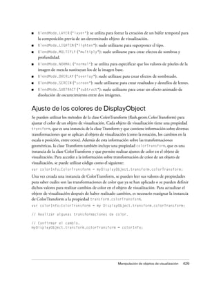 ■   BlendMode.LAYER ("layer"): se utiliza para forzar la creación de un búfer temporal para
    la composición previa de un determinado objeto de visualización.
■   BlendMode.LIGHTEN ("lighten"):       suele utilizarse para superponer el tipo.
■   BlendMode.MULTIPLY ("multiply"):        suele utilizarse para crear efectos de sombras y
    profundidad.
■   BlendMode.NORMAL ("normal"):     se utiliza para especificar que los valores de píxeles de la
    imagen de mezcla sustituyan los de la imagen base.
■   BlendMode.OVERLAY ("overlay"):       suele utilizase para crear efectos de sombreado.
■   BlendMode.SCREEN ("screen"):       suele utilizarse para crear resaltados y destellos de lentes.
■   BlendMode.SUBTRACT ("subtract"):     suele utilizarse para crear un efecto animado de
    disolución de oscurecimiento entre dos imágenes.


Ajuste de los colores de DisplayObject
Se pueden utilizar los métodos de la clase ColorTransform (flash.geom.ColorTransform) para
ajustar el color de un objeto de visualización. Cada objeto de visualización tiene una propiedad
transform, que es una instancia de la clase Transform y que contiene información sobre diversas
transformaciones que se aplican al objeto de visualización (como la rotación, los cambios en la
escala o posición, entre otros). Además de esta información sobre las transformaciones
geométricas, la clase Transform también incluye una propiedad colorTransform, que es una
instancia de la clase ColorTransform y que permite realizar ajustes de color en el objeto de
visualización. Para acceder a la información sobre transformación de color de un objeto de
visualización, se puede utilizar código como el siguiente:
var colorInfo:ColorTransform = myDisplayObject.transform.colorTransform;

Una vez creada una instancia de ColorTransform, se pueden leer sus valores de propiedades
para saber cuáles son las transformaciones de color que ya se han aplicado o se pueden definir
dichos valores para realizar cambios de color en el objeto de visualización. Para actualizar el
objeto de visualización después de haber realizado cambios, es necesario reasignar la instancia
de ColorTransform a la propiedad transform.colorTransform.
var colorInfo:ColorTransform = my DisplayObject.transform.colorTransform;

// Realizar algunas transformaciones de color.

// Confirmar el cambio.
myDisplayObject.transform.colorTransform = colorInfo;




                                                      Manipulación de objetos de visualización   429
 