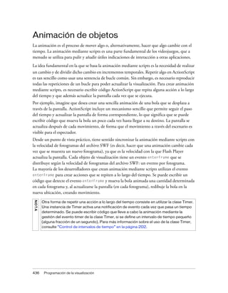 Animación de objetos
La animación es el proceso de mover algo o, alternativamente, hacer que algo cambie con el
tiempo. La animación mediante scripts es una parte fundamental de los videojuegos, que a
menudo se utiliza para pulir y añadir útiles indicaciones de interacción a otras aplicaciones.
La idea fundamental en la que se basa la animación mediante scripts es la necesidad de realizar
un cambio y de dividir dicho cambio en incrementos temporales. Repetir algo en ActionScript
es tan sencillo como usar una sentencia de bucle común. Sin embargo, es necesario reproducir
todas las repeticiones de un bucle para poder actualizar la visualización. Para crear animación
mediante scripts, es necesario escribir código ActionScript que repita alguna acción a lo largo
del tiempo y que además actualice la pantalla cada vez que se ejecuta.
Por ejemplo, imagine que desea crear una sencilla animación de una bola que se desplaza a
través de la pantalla. ActionScript incluye un mecanismo sencillo que permite seguir el paso
del tiempo y actualizar la pantalla de forma correspondiente, lo que significa que se puede
escribir código que mueva la bola un poco cada vez hasta llegar a su destino. La pantalla se
actualiza después de cada movimiento, de forma que el movimiento a través del escenario es
visible para el espectador.
Desde un punto de vista práctico, tiene sentido sincronizar la animación mediante scripts con
la velocidad de fotogramas del archivo SWF (es decir, hacer que una animación cambie cada
vez que se muestra un nuevo fotograma), ya que es la velocidad con la que Flash Player
actualiza la pantalla. Cada objeto de visualización tiene un evento enterFrame que se
distribuye según la velocidad de fotogramas del archivo SWF: un evento por fotograma.
La mayoría de los desarrolladores que crean animación mediante scripts utilizan el evento
enterFrame para crear acciones que se repiten a lo largo del tiempo. Se puede escribir un
código que detecte el evento enterFrame y mueva la bola animada una cantidad determinada
en cada fotograma y, al actualizarse la pantalla (en cada fotograma), redibuje la bola en la
nueva ubicación, creando movimiento.
NO T A




         Otra forma de repetir una acción a lo largo del tiempo consiste en utilizar la clase Timer.
         Una instancia de Timer activa una notificación de evento cada vez que pasa un tiempo
         determinado. Se puede escribir código que lleve a cabo la animación mediante la
         gestión del evento timer de la clase Timer, si se define un intervalo de tiempo pequeño
         (alguna fracción de un segundo). Para más información sobre el uso de la clase Timer,
         consulte “Control de intervalos de tiempo” en la página 202.




436       Programación de la visualización
 
