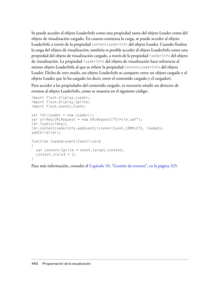 Se puede acceder al objeto LoaderInfo como una propiedad tanto del objeto Loader como del
objeto de visualización cargado. En cuanto comienza la carga, se puede acceder al objeto
LoaderInfo a través de la propiedad contentLoaderInfo del objeto Loader. Cuando finaliza
la carga del objeto de visualización, también es posible acceder al objeto LoaderInfo como una
propiedad del objeto de visualización cargado, a través de la propiedad loaderInfo del objeto
de visualización. La propiedad loaderInfo del objeto de visualización hace referencia al
mismo objeto LoaderInfo al que se refiere la propiedad contentLoaderInfo del objeto
Loader. Dicho de otro modo, un objeto LoaderInfo se comparte entre un objeto cargado y el
objeto Loader que lo ha cargado (es decir, entre el contenido cargado y el cargador).
Para acceder a las propiedades del contenido cargado, es necesario añadir un detector de
eventos al objeto LoaderInfo, como se muestra en el siguiente código:
import flash.display.Loader;
import flash.display.Sprite;
import flash.events.Event;

var ldr:Loader = new Loader();
var urlReq:URLRequest = new URLRequest("Circle.swf");
ldr.load(urlReq);
ldr.contentLoaderInfo.addEventListener(Event.COMPLETE, loaded);
addChild(ldr);

function loaded(event:Event):void
{
  var content:Sprite = event.target.content;
  content.scaleX = 2;
}

Para más información, consulte el Capítulo 10, “Gestión de eventos”, en la página 325.




440   Programación de la visualización
 