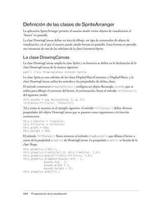 Definición de las clases de SpriteArranger
La aplicación SpriteArranger permite al usuario añadir varios objetos de visualización al
“lienzo” en pantalla.
La clase DrawingCanvas define un área de dibujo, un tipo de contenedor de objeto de
visualización, en el que el usuario puede añadir formas en pantalla. Estas formas en pantalla
son instancias de una de las subclases de la clase GeometricSprite.

La clase DrawingCanvas
La clase DrawingCanvas amplía la clase Sprite y su herencia se define en la declaración de la
clase DrawingCanvas de la manera siguiente:
public class DrawingCanvas extends Sprite

La clase Sprite es una subclase de las clases DisplayObjectContainer y DisplayObject, y la
clase DrawingCanvas utiliza los métodos y las propiedades de dichas clases.
El método constructor DrawingCanvas() configura un objeto Rectangle, bounds, que se
utiliza para dibujar el contorno del lienzo. A continuación, llama al método initCanvas(),
del siguiente modo:
this.bounds = new Rectangle(0, 0, w, h);
initCanvas(fillColor, lineColor);

Tal y como se muestra en el ejemplo siguiente, el método initCanvas() define diversas
propiedades del objeto DrawingCanvas que se pasaron como argumentos a la función
constructora:
this.lineColor = lineColor;
this.fillColor = fillColor;
this.width = 500;
this.height = 200;

El método initCanvas() llama entonces al método drawBounds(), que dibuja el lienzo a
través de la propiedad graphics de DrawingCanvas. La propiedad graphics se hereda de la
clase Shape.
this.graphics.clear();
this.graphics.lineStyle(1.0, this.lineColor, 1.0);
this.graphics.beginFill(this.fillColor, 1.0);
this.graphics.drawRect(bounds.left - 1,
              bounds.top - 1,
              bounds.width + 2,
              bounds.height + 2);
this.graphics.endFill();




444   Programación de la visualización
 