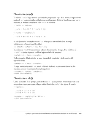 El método skew()
El método skew() sesga la matiz ajustando las propiedades b y c de la misma. Un parámetro
opcional, unit, determina las unidades que se utilizan para definir el ángulo de sesgo y, si es
necesario, el método convierte el valor angle en radianes:
if (unit == "degrees")
{
  angle = Math.PI * 2 * angle / 360;
}
if (unit == "gradients")
{
  angle = Math.PI * 2 * angle / 100;
}

Se crea y se ajusta un objeto skewMatrix para aplicar la transformación de sesgo.
Inicialmente, es la matriz de identidad:
var skewMatrix:Matrix = new Matrix();

El parámetro skewSide determina el lado en el que se aplica el sesgo. Si se establece en
"right", el código siguiente establece la propiedad b de la matriz:
skewMatrix.b = Math.tan(angle);

De lo contrario, el lado inferior se sesga ajustando la propiedad c de la matriz, del
siguiente modo:
skewMatrix.c = Math.tan(angle);

El sesgo resultante se aplica a la matriz existente mediante la concatenación de las dos
matrices, como se muestra en el ejemplo siguiente:
sourceMatrix.concat(skewMatrix);
return sourceMatrix;


El método scale()
Como se muestra en el ejemplo, el método scale() ajusta primero el factor de escala si se
proporciona como porcentaje, y luego utiliza el método scale() del objeto de matriz:
if (percent)
{
  xScale = xScale / 100;
  yScale = yScale / 100;
}
sourceMatrix.scale(xScale, yScale);
return sourceMatrix;




                 Ejemplo: aplicación de una transformación de matriz a un objeto de visualización   465
 