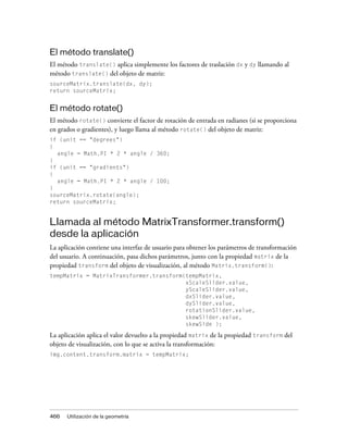 El método translate()
El método translate() aplica simplemente los factores de traslación dx y dy llamando al
método translate() del objeto de matriz:
sourceMatrix.translate(dx, dy);
return sourceMatrix;


El método rotate()
El método rotate() convierte el factor de rotación de entrada en radianes (si se proporciona
en grados o gradientes), y luego llama al método rotate() del objeto de matriz:
if (unit == "degrees")
{
  angle = Math.PI * 2 * angle / 360;
}
if (unit == "gradients")
{
  angle = Math.PI * 2 * angle / 100;
}
sourceMatrix.rotate(angle);
return sourceMatrix;


Llamada al método MatrixTransformer.transform()
desde la aplicación
La aplicación contiene una interfaz de usuario para obtener los parámetros de transformación
del usuario. A continuación, pasa dichos parámetros, junto con la propiedad matrix de la
propiedad transform del objeto de visualización, al método Matrix.transform():
tempMatrix = MatrixTransformer.transform(tempMatrix,
                                         xScaleSlider.value,
                                         yScaleSlider.value,
                                         dxSlider.value,
                                         dySlider.value,
                                         rotationSlider.value,
                                         skewSlider.value,
                                         skewSide );

La aplicación aplica el valor devuelto a la propiedad matrix de la propiedad transform del
objeto de visualización, con lo que se activa la transformación:
img.content.transform.matrix = tempMatrix;




466   Utilización de la geometría
 
