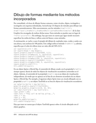 Dibujo de formas mediante los métodos
incorporados
Por comodidad, a la hora de dibujar formas comunes, como círculos, elipses, rectángulos y
rectángulos con esquinas redondeadas, ActionScript 3.0 dispone de métodos para dibujar esas
formas automáticamente. Más concretamente, son los métodos drawCircle(),
drawEllipse(), drawRect(), drawRoundRect() y drawRoundRectComplex() de la clase
Graphics los encargados de realizar dichas tareas. Estos métodos se pueden usar en lugar de
lineTo() y curveTo(). Sin embargo, hay que tener en cuenta que sigue siendo necesario
especificar los estilos de línea y relleno antes de llamar a estos métodos.
A continuación, se vuelve a usar el ejemplo del dibujo de cuadrados rojos, verdes y azules con
una altura y una anchura de 100 píxeles. Este código utiliza el método drawRect() y, además,
especifica que el color de relleno tiene un valor alfa del 50% (0.5):
var squareSize:uint = 100;
var square:Shape = new Shape();
square.graphics.beginFill(0xFF0000, 0.5);
square.graphics.drawRect(0, 0, squareSize, squareSize);
square.graphics.beginFill(0x00FF00, 0.5);
square.graphics.drawRect(200, 0, squareSize, squareSize);
square.graphics.beginFill(0x0000FF, 0.5);
square.graphics.drawRect(400, 0, squareSize, squareSize);
square.graphics.endFill();
this.addChild(square);

En un objeto Sprite o MovieClip, el contenido de dibujo creado con la propiedad graphics
siempre aparece detrás de todos los objetos de visualización secundarios contenidos en el
objeto. Además, el contenido de la propiedad graphics no es un objeto de visualización
independiente, de modo que no aparece en la lista de un elemento secundario de un objeto
Sprite o MovieClip. Por ejemplo, el siguiente objeto Sprite tiene un círculo dibujado con su
propiedad graphics y un objeto TextField en su lista de objetos de visualización secundarios:
var mySprite:Sprite = new Sprite();
mySprite.graphics.beginFill(0xFFCC00);
mySprite.graphics.drawCircle(30, 30, 30);
var label:TextField = new TextField();
label.width = 200;
label.text = "They call me mellow yellow...";
label.x = 20;
label.y = 20;
mySprite.addChild(label);
this.addChild(mySprite);

Hay que tener en cuenta que el objeto TextField aparece sobre el círculo dibujado con el
objeto graphics.



474   Utilización de la API de dibujo
 