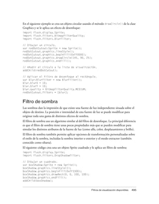 En el siguiente ejemplo se crea un objeto circular usando el método drawCircle() de la clase
Graphics y se le aplica un efecto de desenfoque:
import flash.display.Sprite;
import flash.filters.BitmapFilterQuality;
import flash.filters.BlurFilter;

// Dibujar un círculo.
var redDotCutout:Sprite = new Sprite();
redDotCutout.graphics.lineStyle();
redDotCutout.graphics.beginFill(0xFF0000);
redDotCutout.graphics.drawCircle(145, 90, 25);
redDotCutout.graphics.endFill();

// Añadir el círculo a la lista de visualización.
addChild(redDotCutout);

// Aplicar el filtro de desenfoque al rectángulo.
var blur:BlurFilter = new BlurFilter();
blur.blurX = 10;
blur.blurY = 10;
blur.quality = BitmapFilterQuality.MEDIUM;
redDotCutout.filters = [blur];


Filtro de sombra
Las sombras dan la impresión de que existe una fuente de luz independiente situada sobre el
objeto de destino. La posición e intensidad de esta fuente de luz se puede modificar para
originar toda una gama de distintos efectos de sombra.
El filtro de sombra usa un algoritmo similar al del filtro de desenfoque. La principal diferencia
es que el filtro de sombra tiene unas pocas propiedades más que se pueden modificar para
simular los distintos atributos de la fuente de luz (como alfa, color, desplazamiento y brillo).
El filtro de sombra también permite aplicar opciones de transformación personalizadas sobre
el estilo de la sombra, incluidas la sombra interior o exterior y el modo extractor (también
conocido como silueta).
El siguiente código crea una un objeto Sprite cuadrado y le aplica un filtro de sombra:
import flash.display.Sprite;
import flash.filters.DropShadowFilter;

// Dibujar un cuadrado.
var boxShadow:Sprite = new Sprite();
boxShadow.graphics.lineStyle(1);
boxShadow.graphics.beginFill(0xFF3300);
boxShadow.graphics.drawRect(0, 0, 100, 100);
boxShadow.graphics.endFill();
addChild(boxShadow);


                                                           Filtros de visualización disponibles   495
 