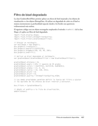 Filtro de bisel degradado
La clase GradientBevelFilter permite aplicar un efecto de bisel mejorado a los objetos de
visualización o a los objetos BitmapData. Al utilizar un degradado de color en el bisel se
mejora enormemente su profundidad espacial, dando a los bordes una apariencia
tridimensional más realista.
El siguiente código crea un objeto rectangular empleando el método drawRect() de la clase
Shape y le aplica un filtro de bisel degradado.
import flash.display.Shape;
import flash.filters.BitmapFilterQuality;
import flash.filters.GradientBevelFilter;

// Dibujar un rectángulo.
var box:Shape = new Shape();
box.graphics.lineStyle();
box.graphics.beginFill(0xFEFE78);
box.graphics.drawRect(100, 50, 90, 200);
box.graphics.endFill();

// Aplicar un bisel degradado al rectángulo.
var gradientBevel:GradientBevelFilter = new GradientBevelFilter();

gradientBevel.distance = 8;
gradientBevel.angle = 225; // opuesto de 45 grados
gradientBevel.colors = [0xFFFFCC, 0xFEFE78, 0x8F8E01];
gradientBevel.alphas = [1, 0, 1];
gradientBevel.ratios = [0, 128, 255];
gradientBevel.blurX = 8;
gradientBevel.blurY = 8;
gradientBevel.quality = BitmapFilterQuality.HIGH;

// Las demás propiedades permiten definir la fuerza del filtro y ajustar
// las opciones de los efectos de bisel interior y extractor.

box.filters = [gradientBevel];

// Añadir el gráfico a la lista de visualización.
addChild(box);




                                                          Filtros de visualización disponibles   497
 